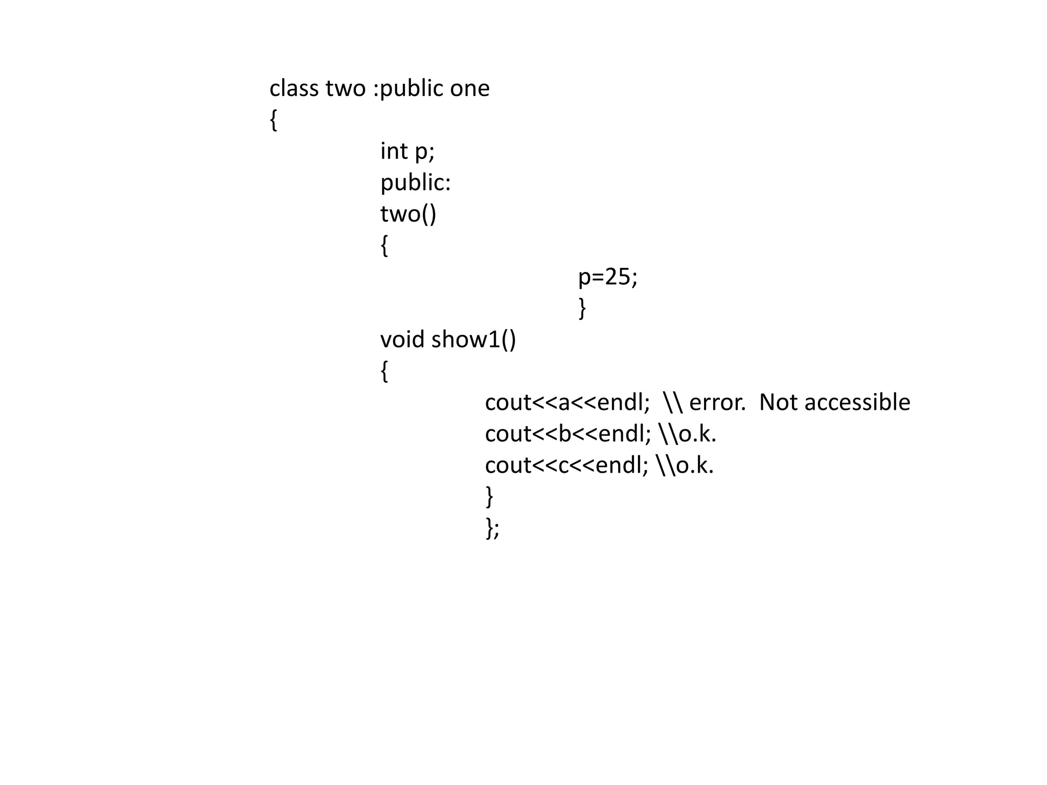 	 class two :public one	 {int p;		  public:		  two()		  {				p=25;				}		  void show1()		  {cout<<a<<endl;  \\ error.  Not accessiblecout<<b<<endl; \\o.k.cout<<c<<endl; \\o.k.			  }			  };