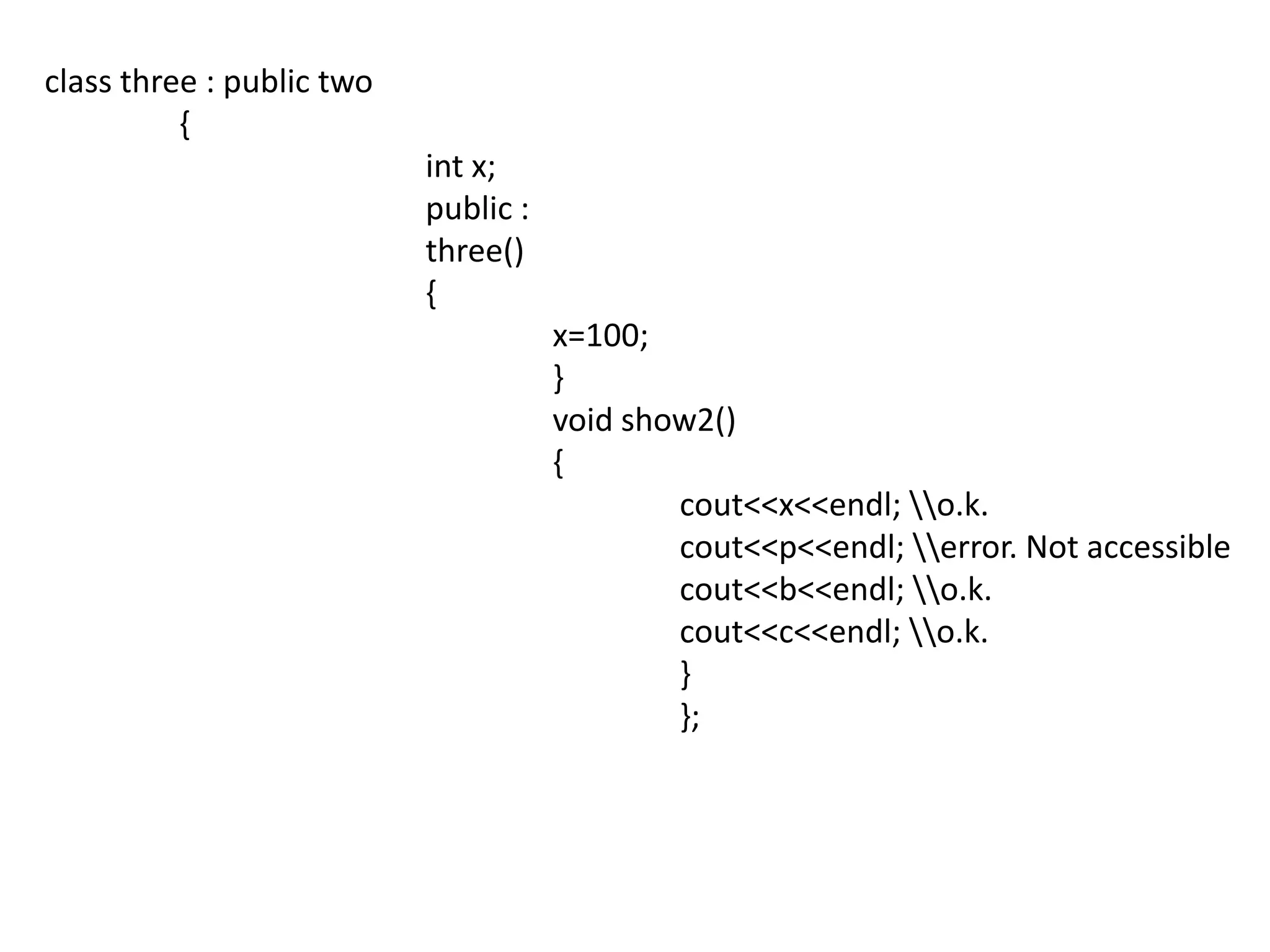 class three : public two	 {int x;			public :			three()			{				x=100;				}				void show2()				{cout<<x<<endl; \\o.k.cout<<p<<endl; \\error. Not accessiblecout<<b<<endl; \\o.k.cout<<c<<endl; \\o.k.					}					};