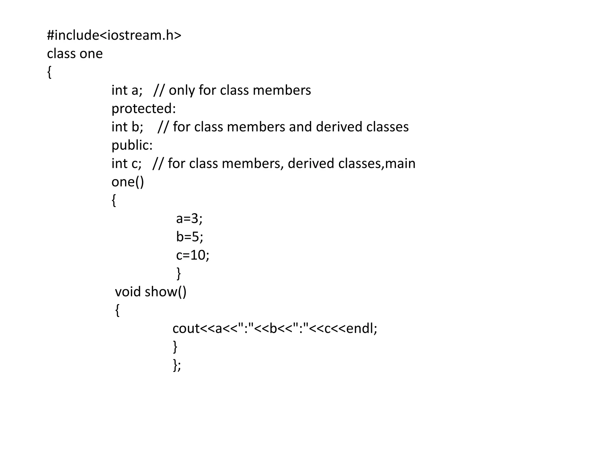#include<iostream.h>class one{int a;   // only for class members	 protected:int b;    // for class members and derived classes	 public:int c;   // for class members, derived classes,main	 one()	 {		  a=3;		  b=5;		  c=10;		  }	  void show()	  {cout<<a<<":"<<b<<":"<<c<<endl;		 }		 };