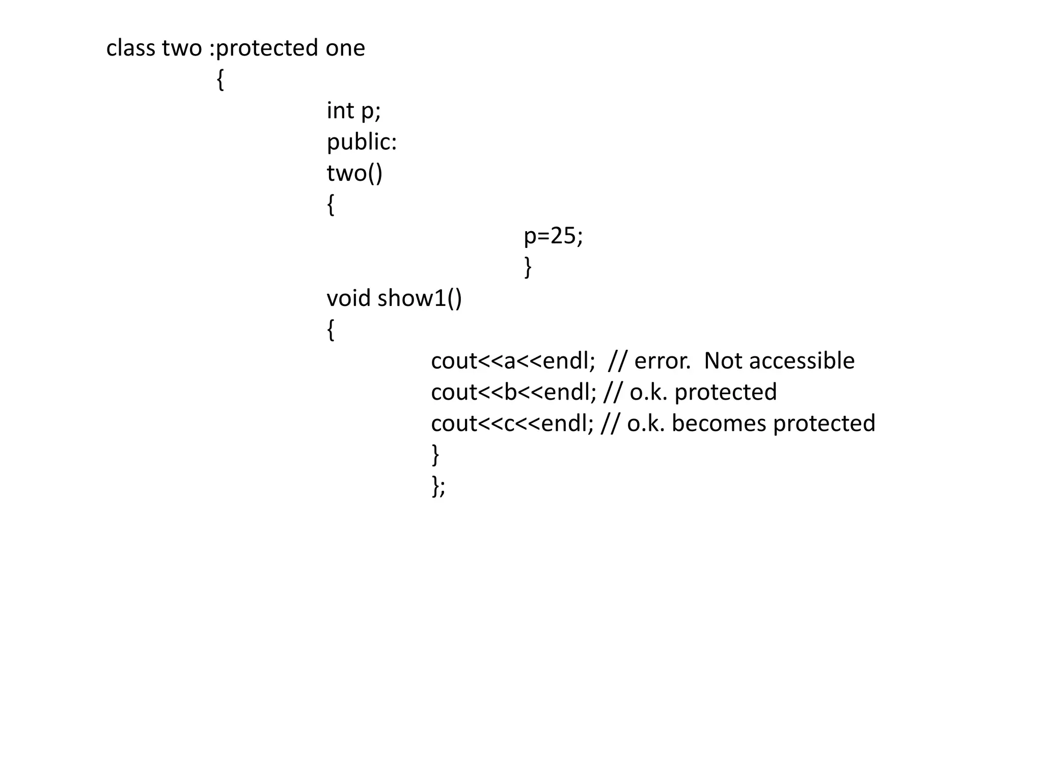 class two :protected one	 {int p;		  public:		  two()		  {				p=25;				}		  void show1()		  {cout<<a<<endl;  // error.  Not accessiblecout<<b<<endl; // o.k. protectedcout<<c<<endl; // o.k. becomes protected			  }			  };