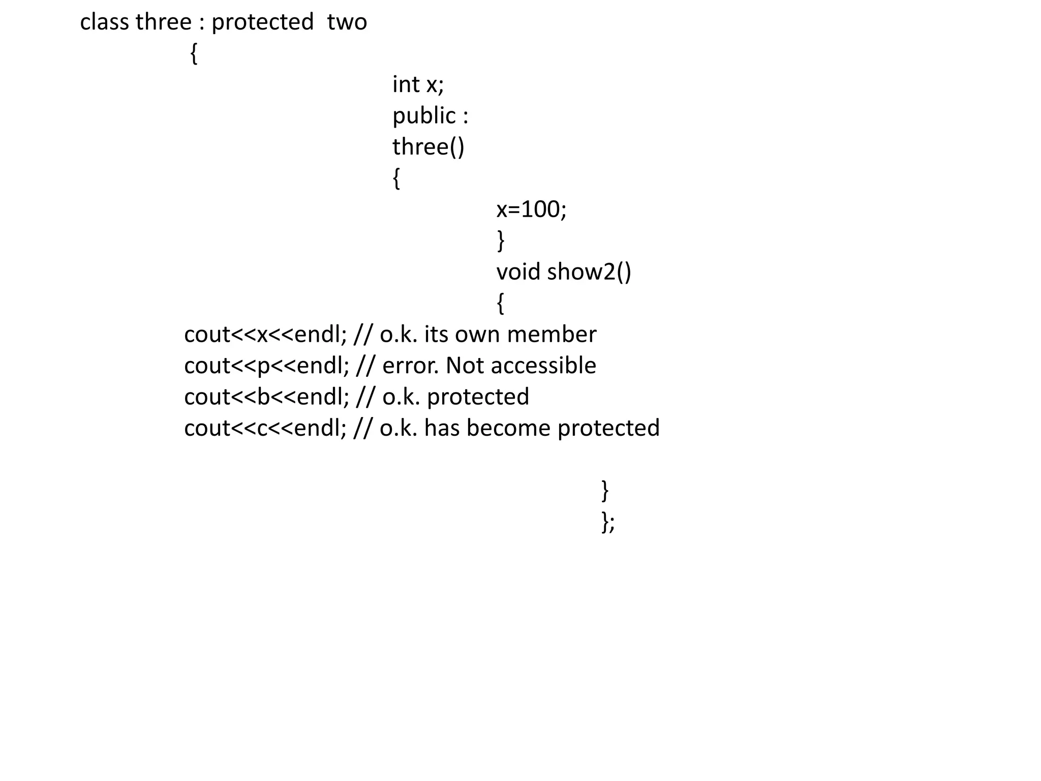 class three : protected  two	 {int x;			public :			three()			{				x=100;				}				void show2()				{cout<<x<<endl; // o.k. its own member				cout<<p<<endl; // error. Not accessiblecout<<b<<endl; // o.k. protected				cout<<c<<endl; // o.k. has become protected					}					};