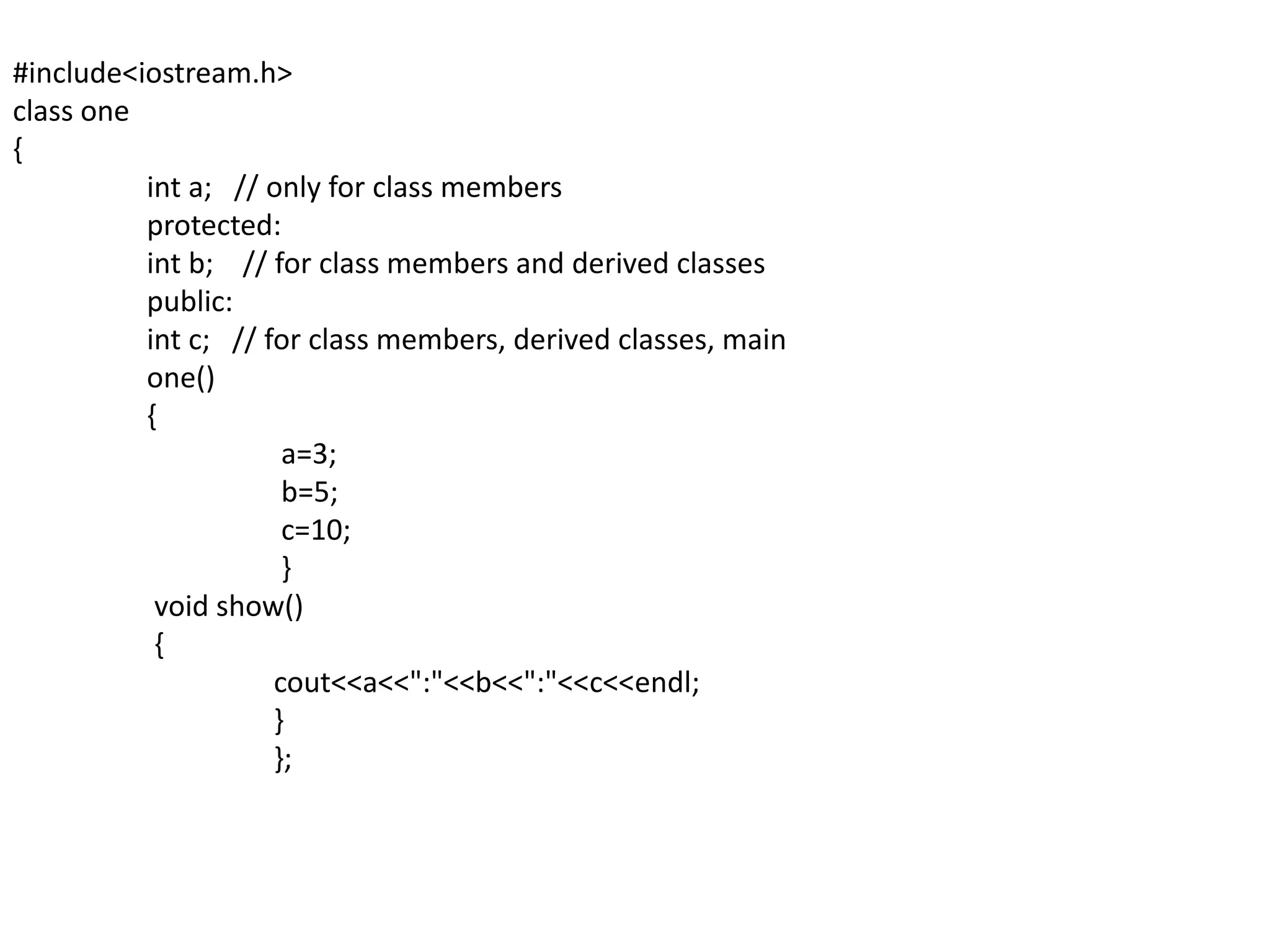 #include<iostream.h>class one{int a;   // only for class members	 protected:int b;    // for class members and derived classes	 public:int c;   // for class members, derived classes, main	 one()	 {		  a=3;		  b=5;		  c=10;		  }	  void show()	  {cout<<a<<":"<<b<<":"<<c<<endl;		 }		 };