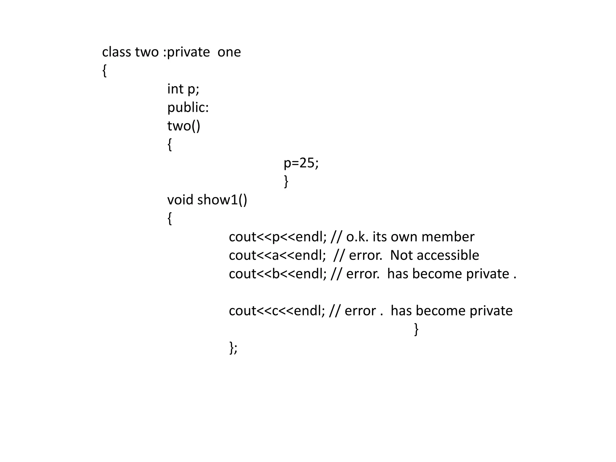 	 class two :private  one	 {int p;		  public:		  two()		  {				p=25;				}		  void show1()		  {cout<<p<<endl; // o.k. its own membercout<<a<<endl;  // error.  Not accessiblecout<<b<<endl; // error.  has become private .cout<<c<<endl; // error .  has become private						  }			  };