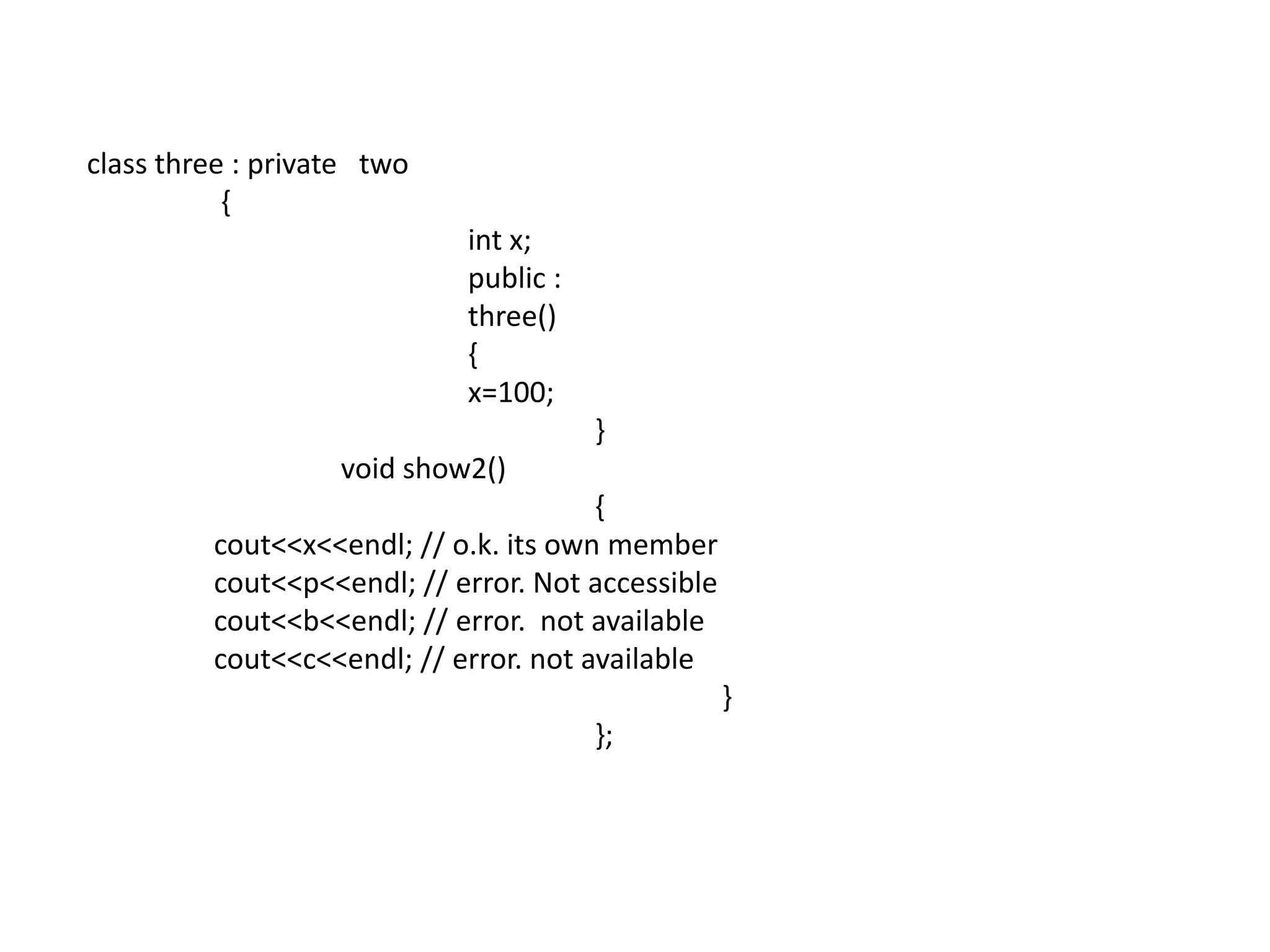 class three : private   two	 {int x;			public :			three()			{			x=100;				}		void show2()				{					cout<<x<<endl; // o.k. its own membercout<<p<<endl; // error. Not accessible				cout<<b<<endl; // error.  not availablecout<<c<<endl; // error. not available					}				};