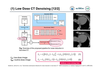 (1) Low Dose CT Denoising [12/2]
27Wolterink, Jelmer M., et al. "Generative adversarial networks for noise reduction in low-dose CT." IEEE transactions on medical imaging 36.12 (2017): 2536-2545.
Fig. Overview of the proposed pipeline for noise reduction in
low-dose CT.
ILD: low-dose image
IRD: routine-dose image
     
2
1 22
,1G LD RD bce LDL G I I L D G I   
      ,1 , 0D bce RD bce LDL L D I L D G I 
(1)
(2)
Softmax cross entropy loss
 