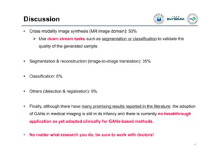 Discussion
37
• Cross modality image synthesis (MR image domain): 50%
 Use down stream tasks such as segmentation or classification to validate the
quality of the generated sample.
• Segmentation & reconstruction (image-to-image translation): 35%
• Classification: 6%
• Others (detection & registration): 9%
• Finally, although there have many promising results reported in the literature, the adoption
of GANs in medical imaging is still in its infancy and there is currently no breakthrough
application as yet adopted clinically for GANs-based methods.
• No matter what research you do, be sure to work with doctors!
 