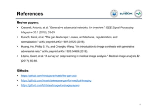 References
39
Review papers:
• Creswell, Antonia, et al. "Generative adversarial networks: An overview." IEEE Signal Processing
Magazine 35.1 (2018): 53-65.
• Kurach, Karol, et al. "The gan landscape: Losses, architectures, regularization, and
normalization." arXiv preprint arXiv:1807.04720 (2018).
• Huang, He, Phillip S. Yu, and Changhu Wang. "An introduction to image synthesis with generative
adversarial nets." arXiv preprint arXiv:1803.04469 (2018).
• Litjens, Geert, et al. "A survey on deep learning in medical image analysis." Medical image analysis 42
(2017): 60-88.
Githubs:
• https://github.com/hindupuravinash/the-gan-zoo
• https://github.com/xinario/awesome-gan-for-medical-imaging
• https://github.com/lzhbrian/image-to-image-papers
 
