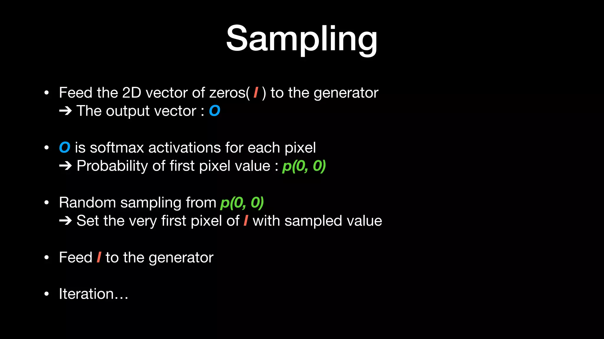 Sampling
• Feed the 2D vector of zeros( I ) to the generator 
➔ The output vector : O

• O is softmax activations for each pixel 
➔ Probability of ﬁrst pixel value : p(0, 0)
• Random sampling from p(0, 0) 
➔ Set the very ﬁrst pixel of I with sampled value

• Feed I to the generator 

• Iteration…
 