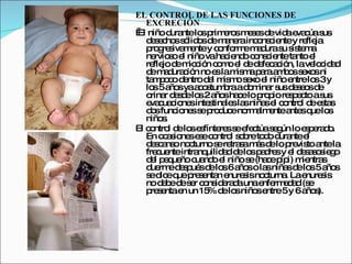 EL CONTROL DE LAS FUNCIONES DE
   EXCRECIÓN
  niño d ntelo p e sm s sd vid e c s
El         ura    s rim ro e e e a va úa us
   d s c ss lid sd m ne inc ns ie y re ja
     e e ho ó o e a ra o c nte               fle
   p g s m ntey c nfo em d s s te a
     ro re iva e      o rm a ura u is m
   ne s e niñovaha ie o c ns ie ta e
       rvio o l        c nd o c nte nto l
   re jo d m c n c m e d d fe a ió lave c a
      fle e ic ió o o l e e c c n,             lo id d
   d m d c n no e lam m p raa b ss xo ni
     e a ura ió      s    is a a m o e s
   ta p c d ntrod l m m s xo e niñoe
      moo e        e is o e l            ntrelo 3y
                                               s
   lo 5a syaa o tum raad m r s d s o d
      s ño       cs b        o ina us e e s e
   o r d s elo 2a sha elo p p re p c as
     rina e d s ño c            ro io s e to us
   e c c ne inte tina sla niña e c ntro d e ta
    va ua io s s le s            s l o l e s s
   d sfunc ne s p d eno a e a sq lo
     o       io s e ro uc rm lm nte nte ue s
   niño .s
El c ntro d lo e fínte ss e c s g loe p ra o
    o l e s s         re e fe túa e ún       se d.
   En o a io se ec ntro s b to o d ntee
         c s ne s o l o re d ura             l
   d s a o no turnos re s m sd lo p vis a la
     e c ns c         e tra a á e       re to nte
   fre ue intra uilid d d lo p d sy e d s s s g
       c nte     nq    a e s a re        l e a o ie o
   d l p q ño c nd e niños (ha ep i) m ntra
     e e ue ua o l           e c ip ie s
   d rm d s ué d lo 6a so la niña d lo 5a s
     ue e e p s e s ño           s    s e s ño
   s d eq p s nta e
    e ic ue re e n nure isno turna Lae
                            s    c    .      nure is
                                                 s
   no d b d s r c ns e d unae rm d d(s
         e e e e o id ra a      nfe e a e
   p s ntae un 15 d lo niño e
     re e     n    % e s      s ntre5y 6a s  ño ).
 