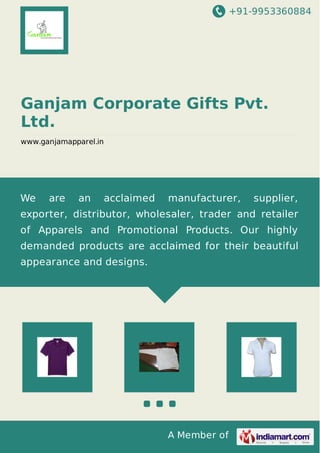 +91-9953360884
A Member of
Ganjam Corporate Gifts Pvt.
Ltd.
www.ganjamapparel.in
We are an acclaimed manufacturer, supplier,
exporter, distributor, wholesaler, trader and retailer
of Apparels and Promotional Products. Our highly
demanded products are acclaimed for their beautiful
appearance and designs.
 