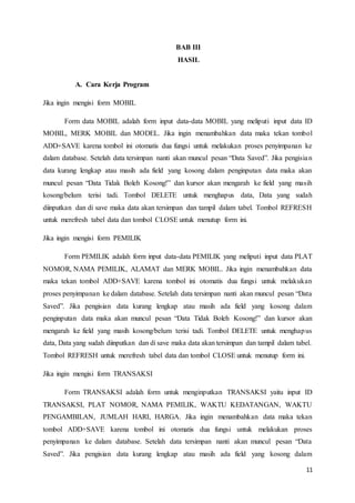11
BAB III
HASIL
A. Cara Kerja Program
Jika ingin mengisi form MOBIL
Form data MOBIL adalah form input data-data MOBIL yang meliputi input data ID
MOBIL, MERK MOBIL dan MODEL. Jika ingin menambahkan data maka tekan tombol
ADD+SAVE karena tombol ini otomatis dua fungsi untuk melakukan proses penyimpanan ke
dalam database. Setelah data tersimpan nanti akan muncul pesan “Data Saved”. Jika pengisian
data kurang lengkap atau masih ada field yang kosong dalam penginputan data maka akan
muncul pesan “Data Tidak Boleh Kosong!” dan kursor akan mengarah ke field yang masih
kosong/belum terisi tadi. Tombol DELETE untuk menghapus data, Data yang sudah
diinputkan dan di save maka data akan tersimpan dan tampil dalam tabel. Tombol REFRESH
untuk merefresh tabel data dan tombol CLOSE untuk menutup form ini.
Jika ingin mengisi form PEMILIK
Form PEMILIK adalah form input data-data PEMILIK yang meliputi input data PLAT
NOMOR, NAMA PEMILIK, ALAMAT dan MERK MOBIL. Jika ingin menambahkan data
maka tekan tombol ADD+SAVE karena tombol ini otomatis dua fungsi untuk melakukan
proses penyimpanan ke dalam database. Setelah data tersimpan nanti akan muncul pesan “Data
Saved”. Jika pengisian data kurang lengkap atau masih ada field yang kosong dalam
penginputan data maka akan muncul pesan “Data Tidak Boleh Kosong!” dan kursor akan
mengarah ke field yang masih kosong/belum terisi tadi. Tombol DELETE untuk menghapus
data, Data yang sudah diinputkan dan di save maka data akan tersimpan dan tampil dalam tabel.
Tombol REFRESH untuk merefresh tabel data dan tombol CLOSE untuk menutup form ini.
Jika ingin mengisi form TRANSAKSI
Form TRANSAKSI adalah form untuk menginputkan TRANSAKSI yaitu input ID
TRANSAKSI, PLAT NOMOR, NAMA PEMILIK, WAKTU KEDATANGAN, WAKTU
PENGAMBILAN, JUMLAH HARI, HARGA. Jika ingin menambahkan data maka tekan
tombol ADD+SAVE karena tombol ini otomatis dua fungsi untuk melakukan proses
penyimpanan ke dalam database. Setelah data tersimpan nanti akan muncul pesan “Data
Saved”. Jika pengisian data kurang lengkap atau masih ada field yang kosong dalam
 