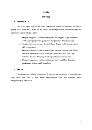 15
BAB IV
PENUTUP
A. KESIMPULAN
Dari perancangan aplikasi ini dapat disimpulkan bahwa pemrograman itu sangat
penting sekali manfaatnya, maka dari itu penulis dapat menyimpulkan beberapa kesimpulan
diantaranya adalah sebagai berikut:
1. Dengan menggunakan sistem pemrograman ini pengguna dapat menghemat
waktu dalam penginputan, pengeditan dan pencarian data secara cepat.
2. Tampilan/intervace program dapat dipahami dengan mudah dan dimengerti
oleh pengguna/user.
3. Dengan menggunakan sistem pemrograman berbasis komputerisasi sebagai
alat untuk memanfaatkan dan memperluas sistem informasi hasil yang
maksimal dan data-data yang dibuat dapat dikerjakan secara cepat.
4. Dengan menggunakan sistem pemrograman cara pengolahan data dapat
diselesaikan dengan mudah dan efisien.
B. SARAN
Dari perancangan aplikasi ini sangatlah di butuhkan pengembangan – pengembangan
pada sistem yang telah di buat, penulis mengharapkan saran dari semuanya untuk
mengembangkan aplikasi ini.
 