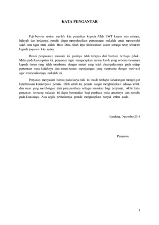 1
KATA PENGANTAR
Puji beserta syukur marilah kita panjatkan kepada Allah SWT karena atas rahmat,
hidayah dan irodatnya, penulis dapat menyelesaikan penyusunan makalah untuk memenuhi
salah satu tugas mata kuliah Basis Data, tidah lupa sholawatdan salam semoga tetap tercurah
kepada junjunan kita semua.
Dalam penyusunan makalah ini, pastinya tidak terlepas dari bantuan berbagai pihak.
Maka pada kesempatan ini, penyusun ingin mengucapkan terima kasih yang sebesar-besarnya
kepada dosen yang telah membantu dengan materi yang telah disampaikannya pada setiap
pertemuan mata kuliahnya dan teman-teman seperjuangan yang membantu dengan motivasi
agar terselesaikannya makalah ini.
Penyusun menyadari bahwa pada karya tulis ini masih terdapat kekurangan mengingat
keterbatasan kemampuan penulis. Oleh sebab itu, penulis sangat mengharapkan adanya kritik
dan saran yang membangun dari para pembaca sebagai masukan bagi penyusun, Akhir kata
penyusun berharap makalah ini dapat bermanfaat bagi pembaca pada umumnya dan penulis
pada khususnya. Atas segala perhatiannya penulis mengucapkan banyak terima kasih.
Bandung, Desember 2014
Penyusun
 