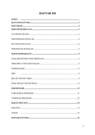2
DAFTAR ISI
JUDUL ..........................................................................................................................
KATA PENGANTAR..................................................................................................... 1
DAFTAR ISI ................................................................................................................... 2
BAB I PENDAHULUAN................................................................................................ 3
LATAR BELAKANG ...................................................................................................... 3
IDENTIFIKASI MASALAH ........................................................................................... 4
BATASAN MASALAH................................................................................................... 4
PERUMUSAN MASALAH ............................................................................................. 4
BAB II PEMBAHASAN................................................................................................. 5
ANALISIS SISTEM YANG BERJALAN ....................................................................... 5
DOKUMEN YANG DIGUNAKAN ................................................................................ 6
NORMALISASI ............................................................................................................... 6
ERD ........................................................................................................................ 8
RELASI ANTAR TABEL................................................................................................ 9
RANCANGAN ANTAR MUKA ..................................................................................... 9
BAB III HASIL ............................................................................................................. 11
CARA KERJA PROGRAM ........................................................................................... 11
TAMPILAN PROGRAM ............................................................................................... 12
BAB IV PENUTUP....................................................................................................... 15
PENUTUP ...................................................................................................................... 15
SARAN ...................................................................................................................... 15
DAFTAR PUSTAKA.................................................................................................... 16
 
