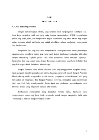 3
BAB I
PENDAHULUAN
A. Latar Belakang Masalah
Dengan berkembangnya IPTEK yang semakin pesat mempengaruhi kehidupan kita.
dunia kerja merupakan salah satu yang paling banyak memanfaatkan. IPTEK menyediakan
proses yang cepat, tepat, dan menghasilkan tingkat keakuratan yang lebih. Dalam lingkungan
usaha, komputer adalah alat bantu yang mutlak diperlukan sebagai pendukung pemerosesan
data dan informasi.
Pengolahan data yang baik akan mempermudah suatu perusahaan dalam pemantapan
manajemennya, sebaliknya sistem lama yang masih lambat dan kurang berkualitas tidak akan
mampu mendukung kegiatan proses kerja suatu perusahaan dalam mencapai tujuannya.
Pengolahan data yang cepat, tepat, akurat, dan ruang penyimpanan yang besar terhadap data
yang baik dapat dinilai dari sistem informasinya.
Tempat Penitipan Mobil adalah salah satu usaha yang menggunakan komputer sebagai
media pengatur transaksi penjualan dan laporan keuangan yang lebih akurat, Tempat Penitipan
Mobil sekarang masih menggunakan teknik manual, penggunaan cara terkomputerisasi yang
baru dalam hal pengolahan data Tempat Penitipan Mobil ini, diharapkan dapat memberikan
hasil yang lebih baik kepada pemilik. Proses input dan pembuatan laporan-laporan serta
informasi lainnya yang diinginkan menjadi lebih mudah.
Berdasarkan permasalahan yang didapatkan tersebut maka, diperlukan suatu
pengembangan sistem yang baru. Untuk itu penulis tertarik dengan mengangkat judul yaitu
”Perancangan Aplikasi Tempat Penitipan Mobil”.
 