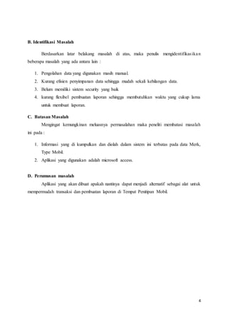 4
B. Identifikasi Masalah
Berdasarkan latar belakang masalah di atas, maka penulis mengidentifikasikan
beberapa masalah yang ada antara lain :
1. Pengolahan data yang digunakan masih manual.
2. Kurang efisien penyimpanan data sehingga mudah sekali kehilangan data.
3. Belum memiliki sistem security yang baik
4. kurang flexibel pembuatan laporan sehingga membutuhkan waktu yang cukup lama
untuk membuat laporan.
C. Batasan Masalah
Mengingat kemungkinan meluasnya permasalahan maka peneliti membatasi masalah
ini pada :
1. Informasi yang di kumpulkan dan diolah dalam sistem ini terbatas pada data Merk,
Type Mobil.
2. Aplikasi yang digunakan adalah microsoft access.
D. Perumusan masalah
Aplikasi yang akan dibuat apakah nantinya dapat menjadi alternatif sebagai alat untuk
mempermudah transaksi dan pembuatan laporan di Tempat Penitipan Mobil.
 
