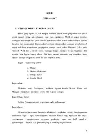 5
BAB II
PEMBAHASAN
A. ANALISIS SISTEM YANG BERJALAN
Sistem yang digunakan oleh Tempat Penitipan Mobil dalam pengolahan data masih
secara manual. Setiap ada pelanggan yang ingin menitipkan Mobil di tempat tersebut,
pelanggan harus mengisidata pada formulir pendaftaran dalam bentuk lembaran kertas. Setelah
itu admin baru memasukkan datanya dalam komputer, dimana dalam komputer teresebut masih
sangat sederhana sebagaimana penginputan datanya masih dalam Microsoft Office yaitu
microsoft Word dan Micriosoft Excel. Sehingga dengan demikian proses pengolahan data
semakin lama karena kurang efisien. Jika ingin mencari data-data yang diinginkan harus
mencari datanya satu persatu dalam file atau tumpukan buku.
Bagian – bagian yang terlibat
a. Owner
b. Bagian Administrasi
c. Petugas Parkir
d. Pemilik Mobil
Tugas Admin
Menerima uang Pembayaran, membuat laporan kepada Direktur Utama dan
Manager, melaporkan pekerjaan secara rutin kepada Manager.
Tugas Petugas Parkir
Sebagai Penanggungjawab penempatan mobil di Lapangan.
Tugas Owner
Melakukan perencanaan dan sistem administrasi, melakukan evaluasi dan pengawasan
pelaksanaan tugas – tugas, serta mengambil tindakan koreksi yang diperlukan bila terjadi
penyimpangan – penyimpangan, menyusun pembagian tugas para Staff, mengikuti
perkembangan kebijakan dan peraturan yang di kembangkan perusahaan.
 