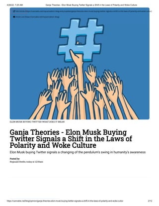 4/26/22, 7:25 AM Ganja Theories - Elon Musk Buying Twitter Signals a Shift in the Laws of Polarity and Woke Culture
https://cannabis.net/blog/opinion/ganja-theories-elon-musk-buying-twitter-signals-a-shift-in-the-laws-of-polarity-and-woke-cultur 2/12
ELON MUSK BUYING TWITTER WHAT DOES IT MEAN
Ganja Theories - Elon Musk Buying
Twitter Signals a Shift in the Laws of
Polarity and Woke Culture
Elon Musk buying Twitter signals a changing of the pendulum's swing in humanity's awareness
Posted by:

Reginald Reefer, today at 12:00am
 Edit Article (https://cannabis.net/mycannabis/c-blog-entry/update/ganja-theories-elon-musk-buying-twitter-signals-a-shift-in-the-laws-of-polarity-and-woke-cultur)
 Article List (https://cannabis.net/mycannabis/c-blog)
 