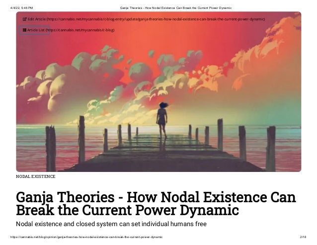 4/4/22, 5:46 PM Ganja Theories - How Nodal Existence Can Break the Current Power Dynamic
https://cannabis.net/blog/opinion/ganja-theories-how-nodal-existence-can-break-the-current-power-dynamic 2/16
NODAL EXISTENCE
Ganja Theories - How Nodal Existence Can
Break the Current Power Dynamic
Nodal existence and closed system can set individual humans free
 Edit Article (https://cannabis.net/mycannabis/c-blog-entry/update/ganja-theories-how-nodal-existence-can-break-the-current-power-dynamic)
 Article List (https://cannabis.net/mycannabis/c-blog)
 