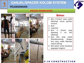 P R I D E A N D E X C E L L E N C E I N C O N S T R U C T I O N
PROSES PEMBUATAN
PELAKSANAAN
Bahan
1 2 3
4 5 6
1. Besi U-Chanel yang sudah
dibolongi sesuai gambar
rencana
2. Baut
3. Long drat
4. Besi U Chanel yang
dipotong 5 cm dan
dibolongi
5. Besi Siku yang sudah
dilas/disambung dengan
bisa yang sudah dibentuk
seperti tabung
6. Besi beton untuk membuat
pegangan longdrat
GANJEL/SPACER KOLOM SYSTEM
 