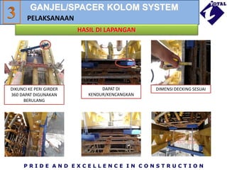 P R I D E A N D E X C E L L E N C E I N C O N S T R U C T I O N
PELAKSANAAN
HASIL DI LAPANGAN
DIKUNCI KE PERI GIRDER
360 DAPAT DIGUNAKAN
BERULANG
DAPAT DI
KENDUR/KENCANGKAN
DIMENSI DECKING SESUAI
GANJEL/SPACER KOLOM SYSTEM
 