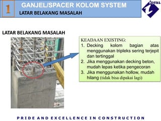 P R I D E A N D E X C E L L E N C E I N C O N S T R U C T I O N
KEADAAN EXISTING:
1. Decking kolom bagian atas
menggunakan tripleks sering terjepit
dan tertinggal
2. Jika menggunakan decking beton,
mudah lepas ketika pengecoran
3. Jika menggunakan hollow, mudah
hilang (tidak bisa dipakai lagi)
GANJEL/SPACER KOLOM SYSTEM
LATAR BELAKANG MASALAH
LATAR BELAKANG MASALAH
 