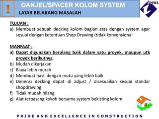 P R I D E A N D E X C E L L E N C E I N C O N S T R U C T I O N
TUJUAN :
a) Membuat sebuah decking kolom bagian atas dengan system agar
sesuai dengan ketentuan Shop Drawing (tidak konvensional
MANFAAT :
a) Dapat digunakan berulang baik dalam satu proyek, maupun utk
proyek berikutnya.
b) Mudah dikerjakan
c) Biaya lebih murah
d) Membuat hasil dengan mutu yang lebih baik
e) Dimensi decking dapat di adjust / disesuaikan sesuai standar
shopdrawing
f) Tidak mudah hilang
g) Alat terpasang kokoh bersama system bekisting kolom
LATAR BELAKANG MASALAH
GANJEL/SPACER KOLOM SYSTEM
 