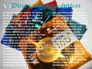Discos magneto-ópticos Un disco magneto-óptico es un tipo de disco óptico capaz de escribir y reescribir los datos sobre sí. Al igual que un CD-RW, puede ser utilizado tanto para almacenar datos informáticos como pistas de audio. La grabación magneto-óptica es un sistema combinado que graba la información de forma magnética bajo la incidencia de un rayo láser, y la reproduce por medios ópticos. Una muy pequeña porción de la superficie del disco es calentada con un láser. Cuando ese punto del  recubrimiento de cambio de fase  alcanza una temperatura crítica (cerca de 180 °C) se modifica su estado de cristalización y la estructura del material se torna temporalmente "grabable" dentro de él.  y la estructura del material se torna temporalmente "grabable" dentro de él. Al salir de la zona de grabación como producto de la rotación del disco, el material se enfría rápidamente, y el magnetismo inducido que permanece en ese punto produce que no se recristalice, por lo que no vuelve a su estado original, cambiando así su reflectividad. Durante la lectura, el láser disminuye su potencia y se posiciona sobre el disco que, según el estado magnético de cada punto de la superficie, refleja la luz de forma diferente debido al efecto Kerr de birrefringencia.  