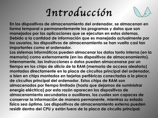 Introducción En los dispositivos de almacenamiento del ordenador, se almacenan en forma temporal o permanentemente los programas y datos que son manejados por las aplicaciones que se ejecutan en estos sistemas. Debido a la cantidad de información que es manejada actualmente por los usuarios, los dispositivos de almacenamiento se han vuelto casi tan importantes como el ordenador. Los sistemas informáticos pueden almacenar los datos tanto interna (en la memoria) como externamente (en los dispositivos de almacenamiento). Internamente, las instrucciones o datos pueden almacenarse por un tiempo en los chips de silicio de la RAM (memoria de acceso aleatorio) montados directamente en la placa de circuitos principal del ordenador, o bien en chips montados en tarjetas periféricas conectadas a la placa de circuitos principal del ordenador. Estos chips de RAM son almacenados por tiempo limitado (hasta que dejamos de suministrar energía eléctrica) por esta razón aparecen los dispositivos de almacenamiento secundarios o auxiliares, los cuales son capaces de conservar la información de manera permanente, mientras su estado físico sea óptimo. Los dispositivos de almacenamiento externo pueden residir dentro del CPU y están fuera de la placa de circuito principal. 