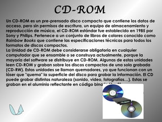 CD-ROM Un CD-ROM es un pre-prensado disco compacto que contiene los datos de acceso, pero sin permisos de escritura, un equipo de almacenamiento y reproducción de música, el CD-ROM estándar fue establecido en 1985 por Sony y Philips. Pertenece a un conjunto de libros de colores conocido como  Rainbow Books  que contiene las especificaciones técnicas para todos los formatos de discos compactos. La Unidad de CD-ROM debe considerarse obligatoria en cualquier computador que se ensamble o se construya actualmente, porque la mayoría del software se distribuye en CD-ROM. Algunas de estas unidades leen CD-ROM y graban sobre los discos compactos de una sola grabada (CD-RW). Estas unidades se llaman quemadores, ya que funcionan con un láser que "quema" la superficie del disco para grabar la información. El CD puede grabar distintas naturaleza (sonido, video, fotografías…). Estas se graban en el aluminio reflectante en código binario (1 y 0). 