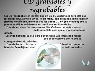 CD grabables y regrabables Los CD regrabable son iguales que un CD-ROM normales pero solo que los discos WORM (Write-Once, Read-Many) solo se puede la información pero no modificarla, mientras que los discos CD RW (Re Writable) que se puede modificar su información mediante tres tipos de luz: Láser de escritura: Se usa para escribir. Calienta pequeñas zonas  de la superficie para que el material se torne amorfo.  Láser de borrado: Se usa para borrar. Tiene una intensidad menor  que el de escritura con lo que se consigue el estado cristalino.  Láser de lectura: Se usa para leer. Tiene menor intensidad que el de borrado. Se refleja en zonas cristalinas y se dispersa en las amorfas.  