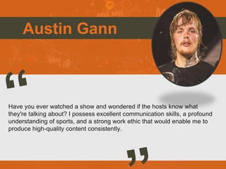 Austin Gann
Have you ever watched a show and wondered if the hosts know what
they're talking about? I possess excellent communication skills, a profound
understanding of sports, and a strong work ethic that would enable me to
produce high-quality content consistently.
 