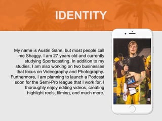 My name is Austin Gann, but most people call
me Shaggy. I am 27 years old and currently
studying Sportscasting. In addition to my
studies, I am also working on two businesses
that focus on Videography and Photography.
Furthermore, I am planning to launch a Podcast
soon for the Semi-Pro league that I work for. I
thoroughly enjoy editing videos, creating
highlight reels, filming, and much more.
IDENTITY
 