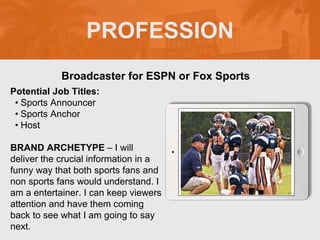 PROFESSION
Potential Job Titles:
• Sports Announcer
• Sports Anchor
• Host
BRAND ARCHETYPE – I will
deliver the crucial information in a
funny way that both sports fans and
non sports fans would understand. I
am a entertainer. I can keep viewers
attention and have them coming
back to see what I am going to say
next.
Broadcaster for ESPN or Fox Sports
 