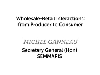 MICHEL GANNEAU
Wholesale-Retail Interactions:
from Producer to Consumer
Secretary General (Hon)
SEMMARIS
 