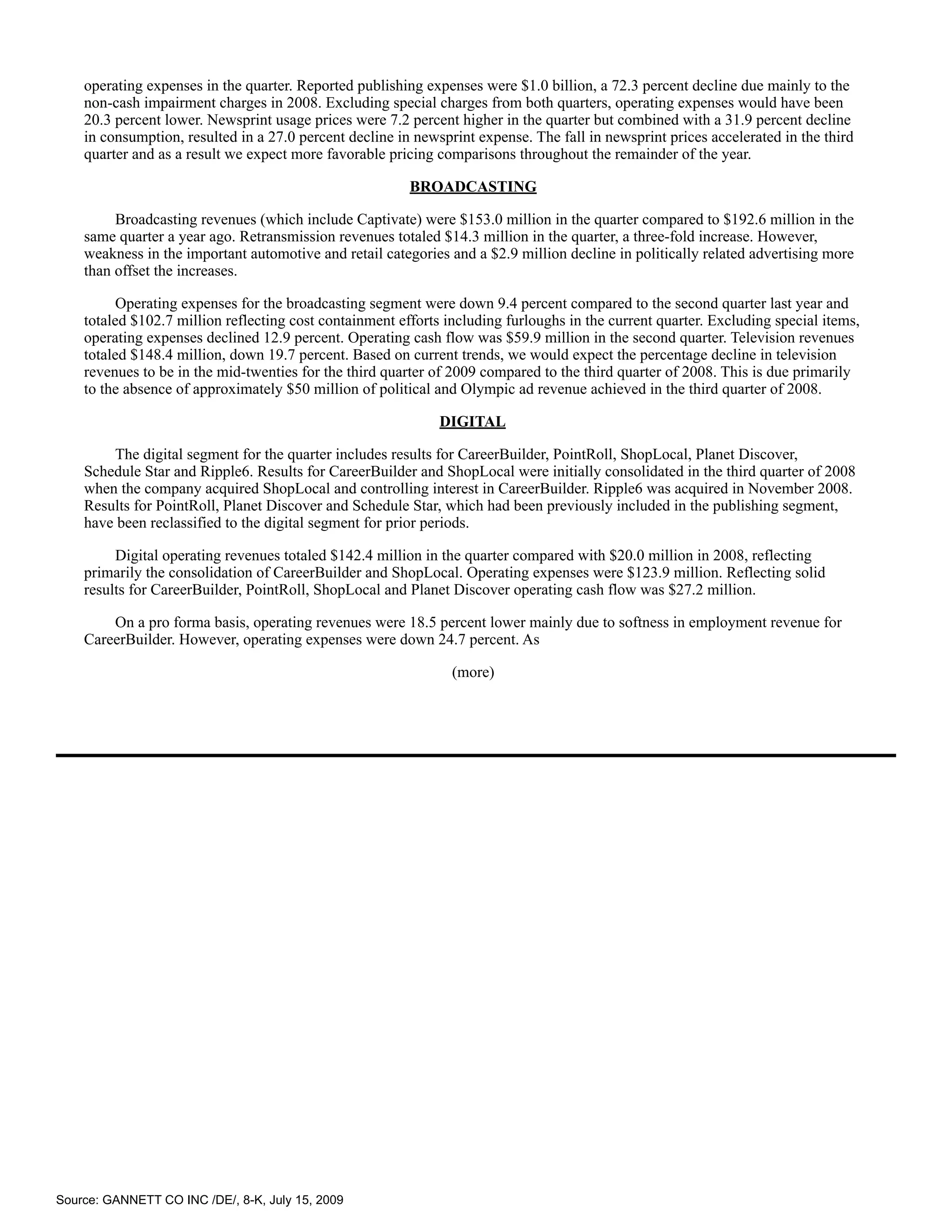 operating expenses in the quarter. Reported publishing expenses were $1.0 billion, a 72.3 percent decline due mainly to the
    non-cash impairment charges in 2008. Excluding special charges from both quarters, operating expenses would have been
    20.3 percent lower. Newsprint usage prices were 7.2 percent higher in the quarter but combined with a 31.9 percent decline
    in consumption, resulted in a 27.0 percent decline in newsprint expense. The fall in newsprint prices accelerated in the third
    quarter and as a result we expect more favorable pricing comparisons throughout the remainder of the year.

                                                         BROADCASTING

         Broadcasting revenues (which include Captivate) were $153.0 million in the quarter compared to $192.6 million in the
    same quarter a year ago. Retransmission revenues totaled $14.3 million in the quarter, a three-fold increase. However,
    weakness in the important automotive and retail categories and a $2.9 million decline in politically related advertising more
    than offset the increases.

          Operating expenses for the broadcasting segment were down 9.4 percent compared to the second quarter last year and
    totaled $102.7 million reflecting cost containment efforts including furloughs in the current quarter. Excluding special items,
    operating expenses declined 12.9 percent. Operating cash flow was $59.9 million in the second quarter. Television revenues
    totaled $148.4 million, down 19.7 percent. Based on current trends, we would expect the percentage decline in television
    revenues to be in the mid-twenties for the third quarter of 2009 compared to the third quarter of 2008. This is due primarily
    to the absence of approximately $50 million of political and Olympic ad revenue achieved in the third quarter of 2008.

                                                              DIGITAL

        The digital segment for the quarter includes results for CareerBuilder, PointRoll, ShopLocal, Planet Discover,
    Schedule Star and Ripple6. Results for CareerBuilder and ShopLocal were initially consolidated in the third quarter of 2008
    when the company acquired ShopLocal and controlling interest in CareerBuilder. Ripple6 was acquired in November 2008.
    Results for PointRoll, Planet Discover and Schedule Star, which had been previously included in the publishing segment,
    have been reclassified to the digital segment for prior periods.

         Digital operating revenues totaled $142.4 million in the quarter compared with $20.0 million in 2008, reflecting
    primarily the consolidation of CareerBuilder and ShopLocal. Operating expenses were $123.9 million. Reflecting solid
    results for CareerBuilder, PointRoll, ShopLocal and Planet Discover operating cash flow was $27.2 million.

        On a pro forma basis, operating revenues were 18.5 percent lower mainly due to softness in employment revenue for
    CareerBuilder. However, operating expenses were down 24.7 percent. As

                                                                (more)




Source: GANNETT CO INC /DE/, 8-K, July 15, 2009
 
