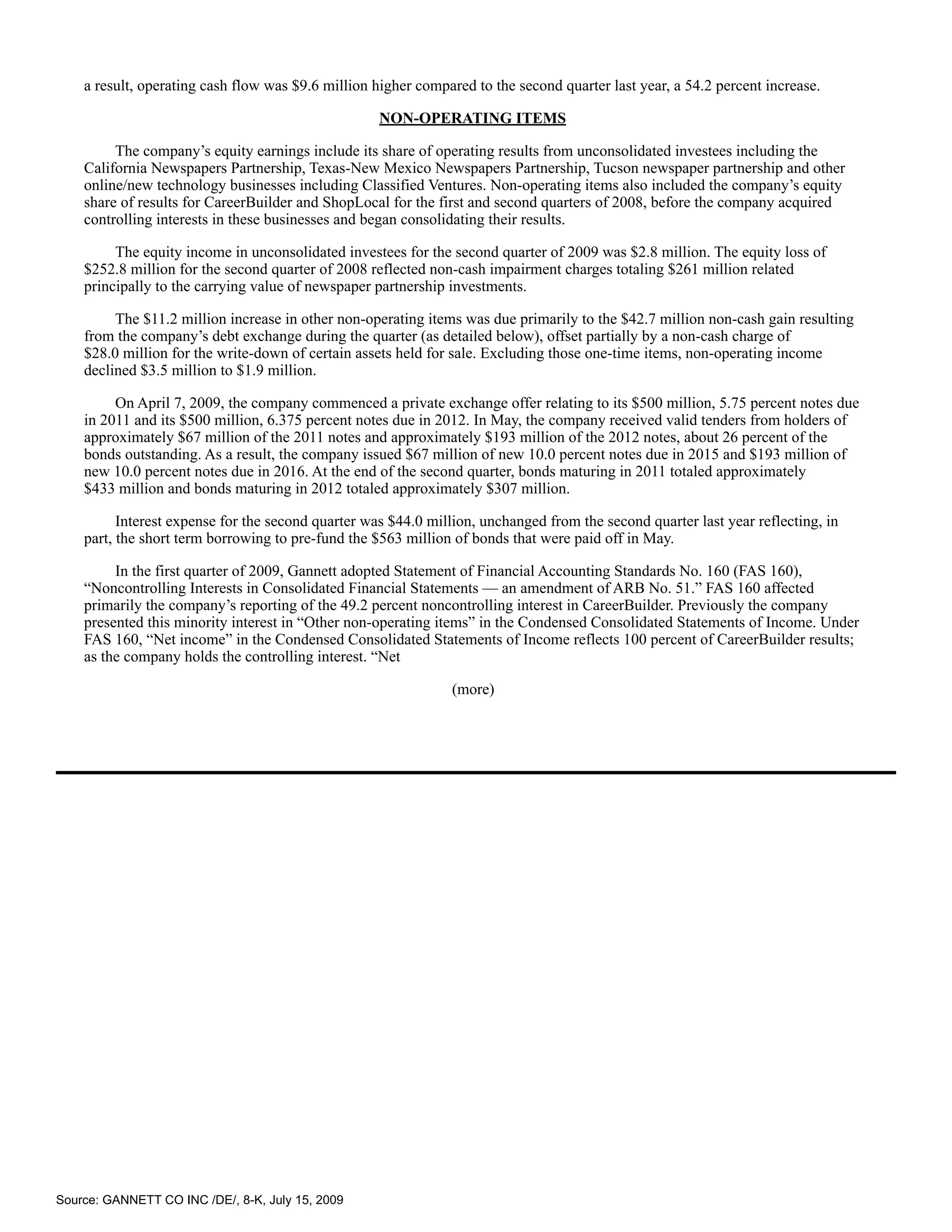 a result, operating cash flow was $9.6 million higher compared to the second quarter last year, a 54.2 percent increase.

                                                    NON-OPERATING ITEMS

         The company’s equity earnings include its share of operating results from unconsolidated investees including the
    California Newspapers Partnership, Texas-New Mexico Newspapers Partnership, Tucson newspaper partnership and other
    online/new technology businesses including Classified Ventures. Non-operating items also included the company’s equity
    share of results for CareerBuilder and ShopLocal for the first and second quarters of 2008, before the company acquired
    controlling interests in these businesses and began consolidating their results.

         The equity income in unconsolidated investees for the second quarter of 2009 was $2.8 million. The equity loss of
    $252.8 million for the second quarter of 2008 reflected non-cash impairment charges totaling $261 million related
    principally to the carrying value of newspaper partnership investments.

         The $11.2 million increase in other non-operating items was due primarily to the $42.7 million non-cash gain resulting
    from the company’s debt exchange during the quarter (as detailed below), offset partially by a non-cash charge of
    $28.0 million for the write-down of certain assets held for sale. Excluding those one-time items, non-operating income
    declined $3.5 million to $1.9 million.

         On April 7, 2009, the company commenced a private exchange offer relating to its $500 million, 5.75 percent notes due
    in 2011 and its $500 million, 6.375 percent notes due in 2012. In May, the company received valid tenders from holders of
    approximately $67 million of the 2011 notes and approximately $193 million of the 2012 notes, about 26 percent of the
    bonds outstanding. As a result, the company issued $67 million of new 10.0 percent notes due in 2015 and $193 million of
    new 10.0 percent notes due in 2016. At the end of the second quarter, bonds maturing in 2011 totaled approximately
    $433 million and bonds maturing in 2012 totaled approximately $307 million.

          Interest expense for the second quarter was $44.0 million, unchanged from the second quarter last year reflecting, in
    part, the short term borrowing to pre-fund the $563 million of bonds that were paid off in May.

         In the first quarter of 2009, Gannett adopted Statement of Financial Accounting Standards No. 160 (FAS 160),
    “Noncontrolling Interests in Consolidated Financial Statements — an amendment of ARB No. 51.” FAS 160 affected
    primarily the company’s reporting of the 49.2 percent noncontrolling interest in CareerBuilder. Previously the company
    presented this minority interest in “Other non-operating items” in the Condensed Consolidated Statements of Income. Under
    FAS 160, “Net income” in the Condensed Consolidated Statements of Income reflects 100 percent of CareerBuilder results;
    as the company holds the controlling interest. “Net

                                                                (more)




Source: GANNETT CO INC /DE/, 8-K, July 15, 2009
 