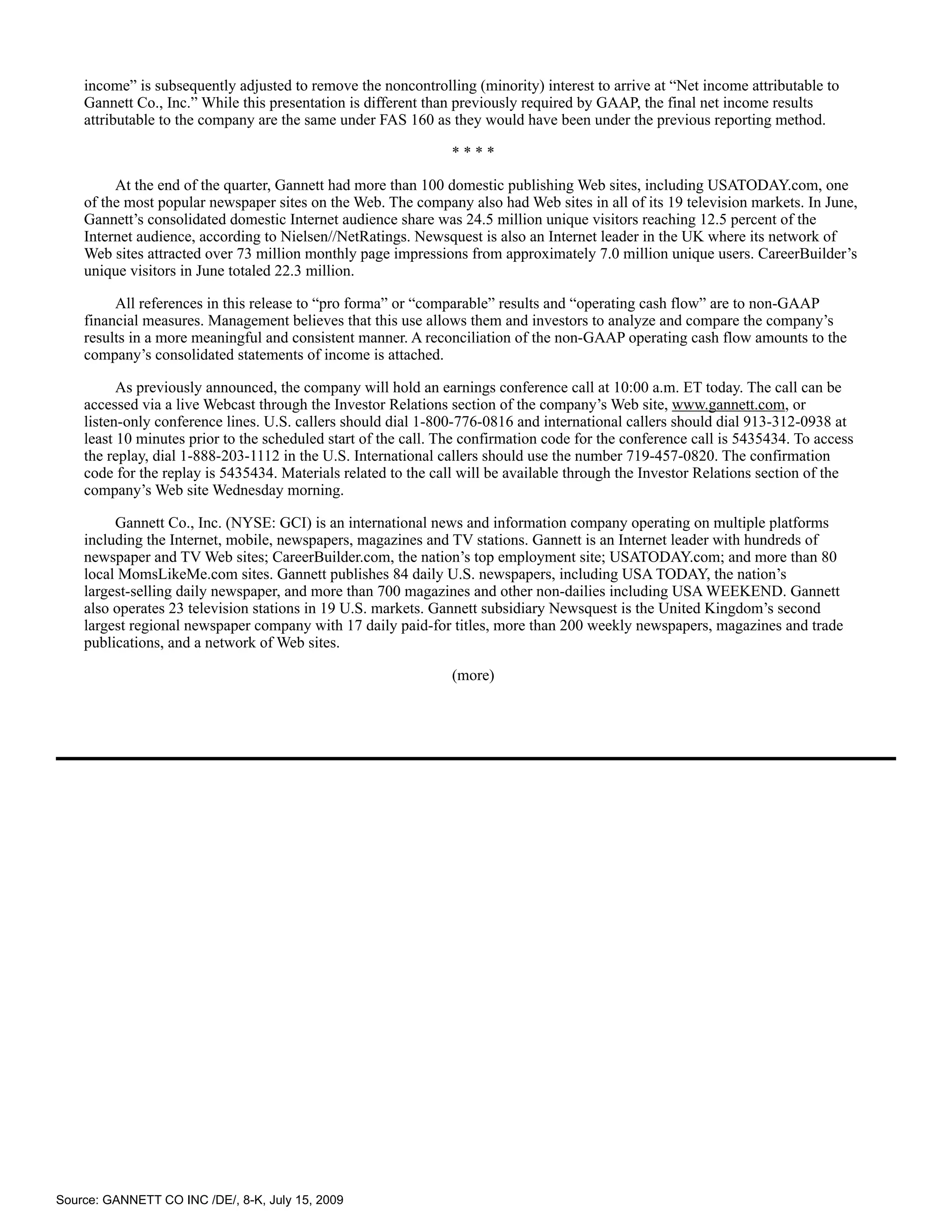 income” is subsequently adjusted to remove the noncontrolling (minority) interest to arrive at “Net income attributable to
    Gannett Co., Inc.” While this presentation is different than previously required by GAAP, the final net income results
    attributable to the company are the same under FAS 160 as they would have been under the previous reporting method.

                                                                ****

         At the end of the quarter, Gannett had more than 100 domestic publishing Web sites, including USATODAY.com, one
    of the most popular newspaper sites on the Web. The company also had Web sites in all of its 19 television markets. In June,
    Gannett’s consolidated domestic Internet audience share was 24.5 million unique visitors reaching 12.5 percent of the
    Internet audience, according to Nielsen//NetRatings. Newsquest is also an Internet leader in the UK where its network of
    Web sites attracted over 73 million monthly page impressions from approximately 7.0 million unique users. CareerBuilder’s
    unique visitors in June totaled 22.3 million.

         All references in this release to “pro forma” or “comparable” results and “operating cash flow” are to non-GAAP
    financial measures. Management believes that this use allows them and investors to analyze and compare the company’s
    results in a more meaningful and consistent manner. A reconciliation of the non-GAAP operating cash flow amounts to the
    company’s consolidated statements of income is attached.

          As previously announced, the company will hold an earnings conference call at 10:00 a.m. ET today. The call can be
    accessed via a live Webcast through the Investor Relations section of the company’s Web site, www.gannett.com, or
    listen-only conference lines. U.S. callers should dial 1-800-776-0816 and international callers should dial 913-312-0938 at
    least 10 minutes prior to the scheduled start of the call. The confirmation code for the conference call is 5435434. To access
    the replay, dial 1-888-203-1112 in the U.S. International callers should use the number 719-457-0820. The confirmation
    code for the replay is 5435434. Materials related to the call will be available through the Investor Relations section of the
    company’s Web site Wednesday morning.

         Gannett Co., Inc. (NYSE: GCI) is an international news and information company operating on multiple platforms
    including the Internet, mobile, newspapers, magazines and TV stations. Gannett is an Internet leader with hundreds of
    newspaper and TV Web sites; CareerBuilder.com, the nation’s top employment site; USATODAY.com; and more than 80
    local MomsLikeMe.com sites. Gannett publishes 84 daily U.S. newspapers, including USA TODAY, the nation’s
    largest-selling daily newspaper, and more than 700 magazines and other non-dailies including USA WEEKEND. Gannett
    also operates 23 television stations in 19 U.S. markets. Gannett subsidiary Newsquest is the United Kingdom’s second
    largest regional newspaper company with 17 daily paid-for titles, more than 200 weekly newspapers, magazines and trade
    publications, and a network of Web sites.

                                                                (more)




Source: GANNETT CO INC /DE/, 8-K, July 15, 2009
 