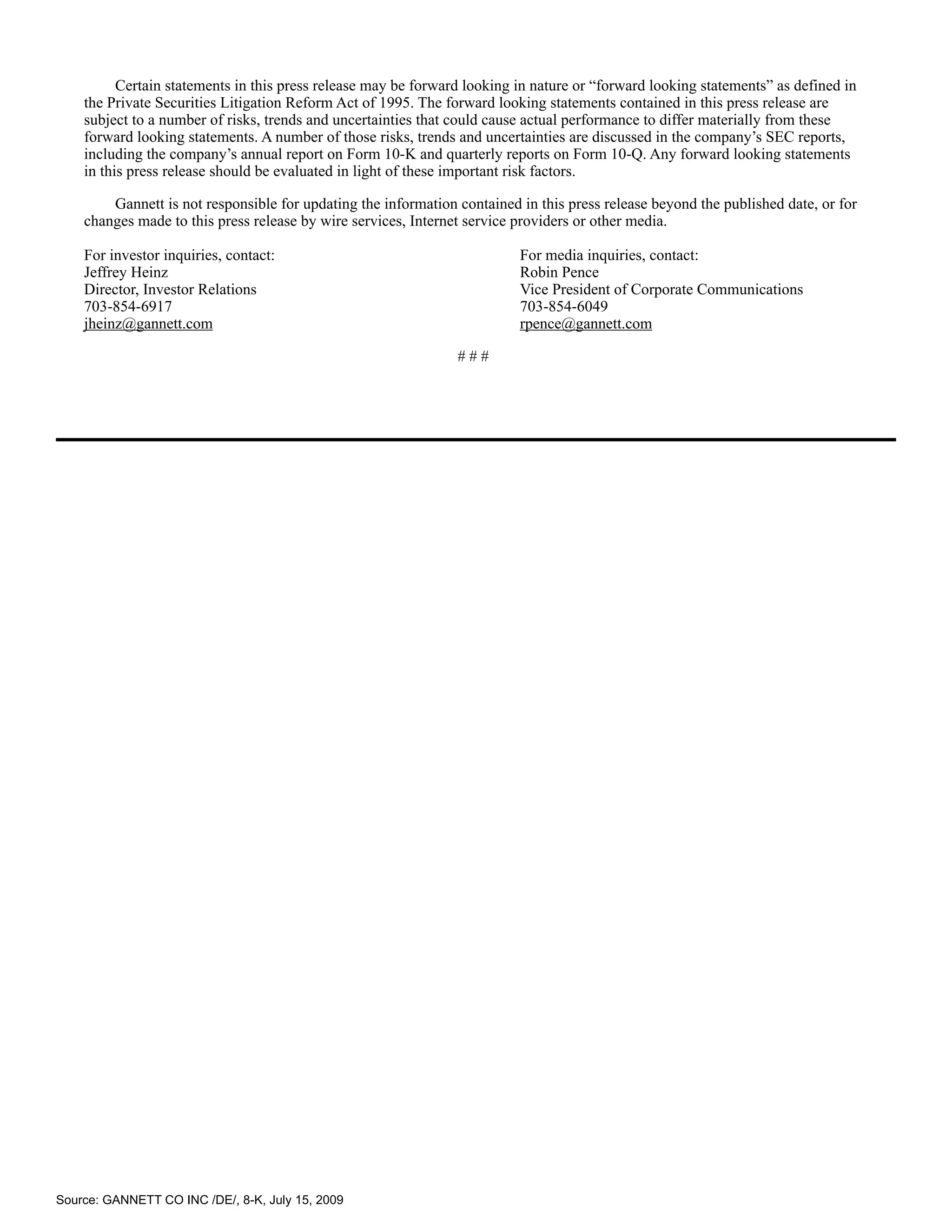 Certain statements in this press release may be forward looking in nature or “forward looking statements” as defined in
    the Private Securities Litigation Reform Act of 1995. The forward looking statements contained in this press release are
    subject to a number of risks, trends and uncertainties that could cause actual performance to differ materially from these
    forward looking statements. A number of those risks, trends and uncertainties are discussed in the company’s SEC reports,
    including the company’s annual report on Form 10-K and quarterly reports on Form 10-Q. Any forward looking statements
    in this press release should be evaluated in light of these important risk factors.

        Gannett is not responsible for updating the information contained in this press release beyond the published date, or for
    changes made to this press release by wire services, Internet service providers or other media.

    For investor inquiries, contact:                                      For media inquiries, contact:
    Jeffrey Heinz                                                         Robin Pence
    Director, Investor Relations                                          Vice President of Corporate Communications
    703-854-6917                                                          703-854-6049
    jheinz@gannett.com                                                    rpence@gannett.com

                                                                ###




Source: GANNETT CO INC /DE/, 8-K, July 15, 2009
 