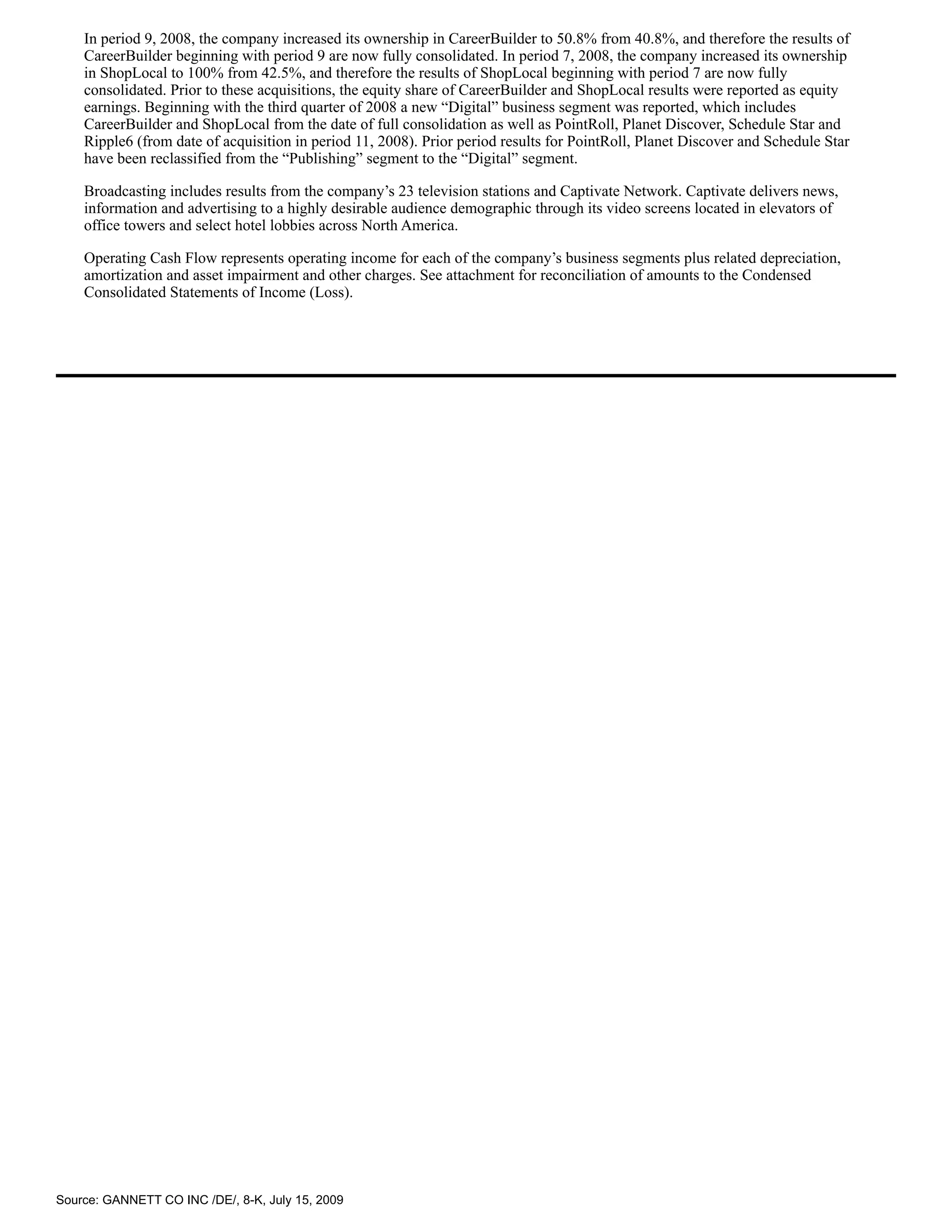 In period 9, 2008, the company increased its ownership in CareerBuilder to 50.8% from 40.8%, and therefore the results of
    CareerBuilder beginning with period 9 are now fully consolidated. In period 7, 2008, the company increased its ownership
    in ShopLocal to 100% from 42.5%, and therefore the results of ShopLocal beginning with period 7 are now fully
    consolidated. Prior to these acquisitions, the equity share of CareerBuilder and ShopLocal results were reported as equity
    earnings. Beginning with the third quarter of 2008 a new “Digital” business segment was reported, which includes
    CareerBuilder and ShopLocal from the date of full consolidation as well as PointRoll, Planet Discover, Schedule Star and
    Ripple6 (from date of acquisition in period 11, 2008). Prior period results for PointRoll, Planet Discover and Schedule Star
    have been reclassified from the “Publishing” segment to the “Digital” segment.

    Broadcasting includes results from the company’s 23 television stations and Captivate Network. Captivate delivers news,
    information and advertising to a highly desirable audience demographic through its video screens located in elevators of
    office towers and select hotel lobbies across North America.

    Operating Cash Flow represents operating income for each of the company’s business segments plus related depreciation,
    amortization and asset impairment and other charges. See attachment for reconciliation of amounts to the Condensed
    Consolidated Statements of Income (Loss).




Source: GANNETT CO INC /DE/, 8-K, July 15, 2009
 