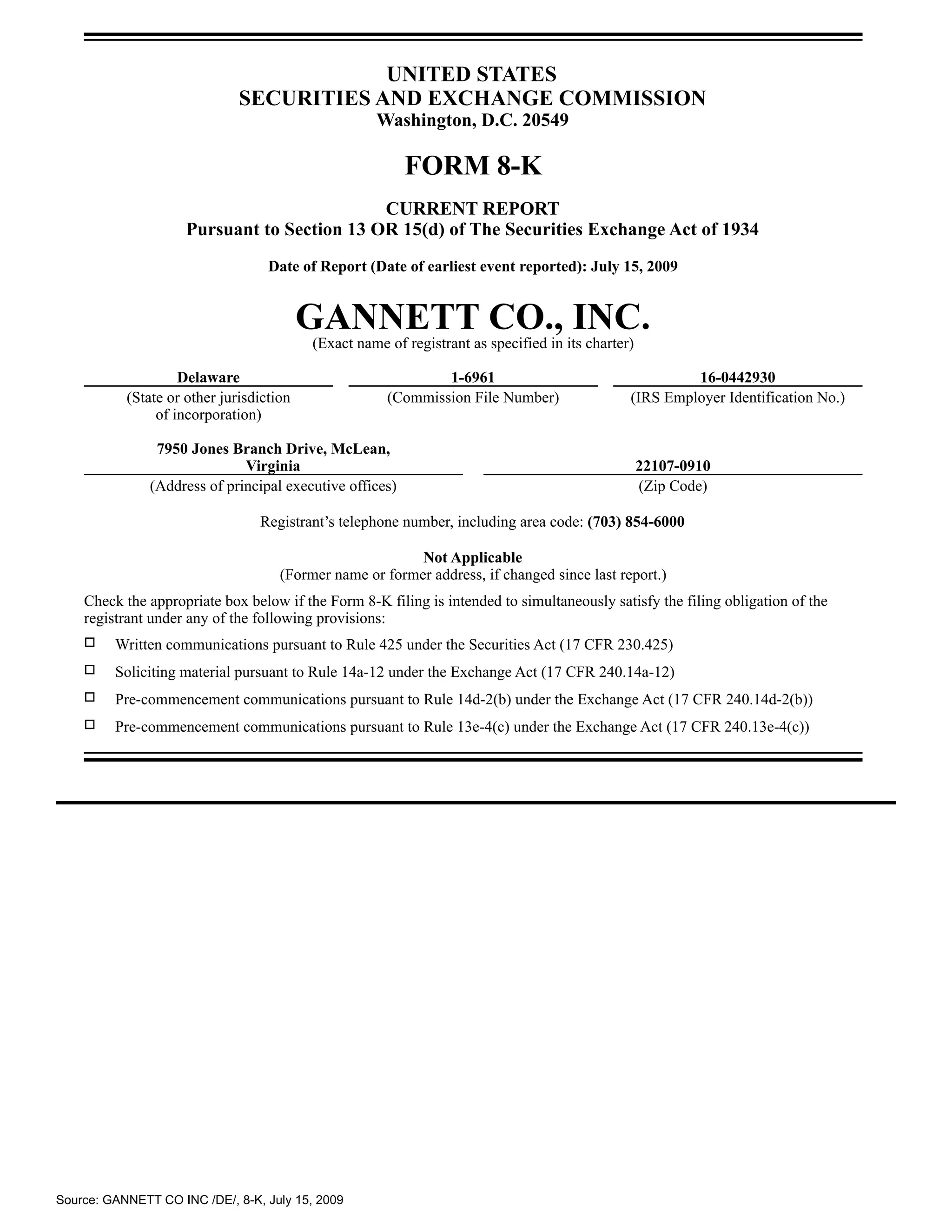 UNITED STATES
                              SECURITIES AND EXCHANGE COMMISSION
                                                    Washington, D.C. 20549

                                                          FORM 8-K
                                             CURRENT REPORT
                     Pursuant to Section 13 OR 15(d) of The Securities Exchange Act of 1934
                                   Date of Report (Date of earliest event reported): July 15, 2009


                                          GANNETT CO., INC.
                                          (Exact name of registrant as specified in its charter)

                    Delaware                                  1-6961                                    16-0442930
           (State or other jurisdiction               (Commission File Number)                 (IRS Employer Identification No.)
                of incorporation)

                7950 Jones Branch Drive, McLean,
                              Virginia                                                             22107-0910
               (Address of principal executive offices)                                            (Zip Code)

                                 Registrant’s telephone number, including area code: (703) 854-6000

                                                          Not Applicable
                                     (Former name or former address, if changed since last report.)
    Check the appropriate box below if the Form 8-K filing is intended to simultaneously satisfy the filing obligation of the
    registrant under any of the following provisions:
    �    Written communications pursuant to Rule 425 under the Securities Act (17 CFR 230.425)
    �    Soliciting material pursuant to Rule 14a-12 under the Exchange Act (17 CFR 240.14a-12)
    �    Pre-commencement communications pursuant to Rule 14d-2(b) under the Exchange Act (17 CFR 240.14d-2(b))
    �    Pre-commencement communications pursuant to Rule 13e-4(c) under the Exchange Act (17 CFR 240.13e-4(c))




Source: GANNETT CO INC /DE/, 8-K, July 15, 2009
 