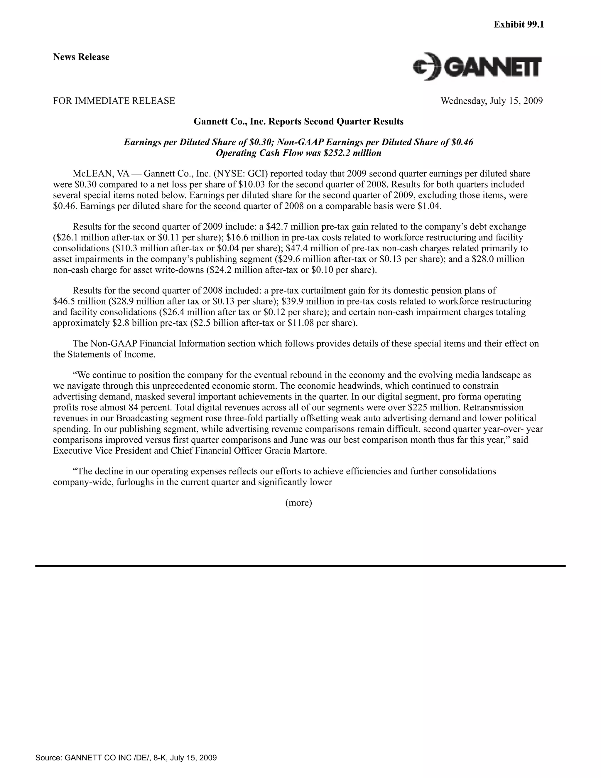 Exhibit 99.1


    News Release



    FOR IMMEDIATE RELEASE                                                                                Wednesday, July 15, 2009

                                        Gannett Co., Inc. Reports Second Quarter Results

                      Earnings per Diluted Share of $0.30; Non-GAAP Earnings per Diluted Share of $0.46
                                            Operating Cash Flow was $252.2 million

         McLEAN, VA — Gannett Co., Inc. (NYSE: GCI) reported today that 2009 second quarter earnings per diluted share
    were $0.30 compared to a net loss per share of $10.03 for the second quarter of 2008. Results for both quarters included
    several special items noted below. Earnings per diluted share for the second quarter of 2009, excluding those items, were
    $0.46. Earnings per diluted share for the second quarter of 2008 on a comparable basis were $1.04.

         Results for the second quarter of 2009 include: a $42.7 million pre-tax gain related to the company’s debt exchange
    ($26.1 million after-tax or $0.11 per share); $16.6 million in pre-tax costs related to workforce restructuring and facility
    consolidations ($10.3 million after-tax or $0.04 per share); $47.4 million of pre-tax non-cash charges related primarily to
    asset impairments in the company’s publishing segment ($29.6 million after-tax or $0.13 per share); and a $28.0 million
    non-cash charge for asset write-downs ($24.2 million after-tax or $0.10 per share).

         Results for the second quarter of 2008 included: a pre-tax curtailment gain for its domestic pension plans of
    $46.5 million ($28.9 million after tax or $0.13 per share); $39.9 million in pre-tax costs related to workforce restructuring
    and facility consolidations ($26.4 million after tax or $0.12 per share); and certain non-cash impairment charges totaling
    approximately $2.8 billion pre-tax ($2.5 billion after-tax or $11.08 per share).

         The Non-GAAP Financial Information section which follows provides details of these special items and their effect on
    the Statements of Income.

         “We continue to position the company for the eventual rebound in the economy and the evolving media landscape as
    we navigate through this unprecedented economic storm. The economic headwinds, which continued to constrain
    advertising demand, masked several important achievements in the quarter. In our digital segment, pro forma operating
    profits rose almost 84 percent. Total digital revenues across all of our segments were over $225 million. Retransmission
    revenues in our Broadcasting segment rose three-fold partially offsetting weak auto advertising demand and lower political
    spending. In our publishing segment, while advertising revenue comparisons remain difficult, second quarter year-over- year
    comparisons improved versus first quarter comparisons and June was our best comparison month thus far this year,” said
    Executive Vice President and Chief Financial Officer Gracia Martore.

        “The decline in our operating expenses reflects our efforts to achieve efficiencies and further consolidations
    company-wide, furloughs in the current quarter and significantly lower

                                                                (more)




Source: GANNETT CO INC /DE/, 8-K, July 15, 2009
 