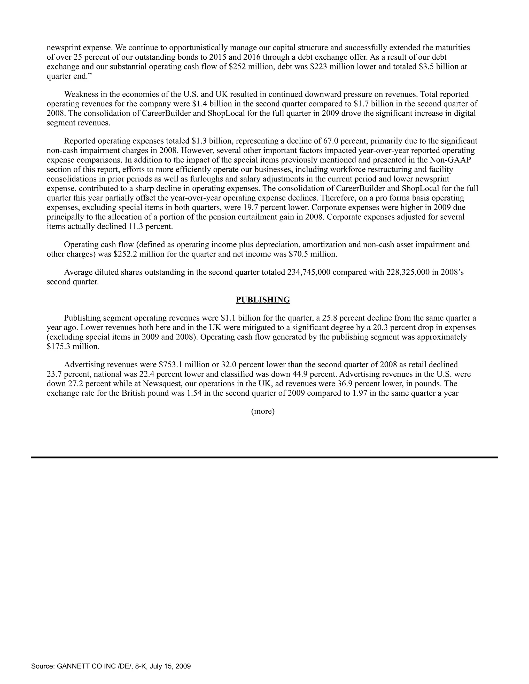 newsprint expense. We continue to opportunistically manage our capital structure and successfully extended the maturities
    of over 25 percent of our outstanding bonds to 2015 and 2016 through a debt exchange offer. As a result of our debt
    exchange and our substantial operating cash flow of $252 million, debt was $223 million lower and totaled $3.5 billion at
    quarter end.”

         Weakness in the economies of the U.S. and UK resulted in continued downward pressure on revenues. Total reported
    operating revenues for the company were $1.4 billion in the second quarter compared to $1.7 billion in the second quarter of
    2008. The consolidation of CareerBuilder and ShopLocal for the full quarter in 2009 drove the significant increase in digital
    segment revenues.

         Reported operating expenses totaled $1.3 billion, representing a decline of 67.0 percent, primarily due to the significant
    non-cash impairment charges in 2008. However, several other important factors impacted year-over-year reported operating
    expense comparisons. In addition to the impact of the special items previously mentioned and presented in the Non-GAAP
    section of this report, efforts to more efficiently operate our businesses, including workforce restructuring and facility
    consolidations in prior periods as well as furloughs and salary adjustments in the current period and lower newsprint
    expense, contributed to a sharp decline in operating expenses. The consolidation of CareerBuilder and ShopLocal for the full
    quarter this year partially offset the year-over-year operating expense declines. Therefore, on a pro forma basis operating
    expenses, excluding special items in both quarters, were 19.7 percent lower. Corporate expenses were higher in 2009 due
    principally to the allocation of a portion of the pension curtailment gain in 2008. Corporate expenses adjusted for several
    items actually declined 11.3 percent.

         Operating cash flow (defined as operating income plus depreciation, amortization and non-cash asset impairment and
    other charges) was $252.2 million for the quarter and net income was $70.5 million.

        Average diluted shares outstanding in the second quarter totaled 234,745,000 compared with 228,325,000 in 2008’s
    second quarter.

                                                           PUBLISHING

         Publishing segment operating revenues were $1.1 billion for the quarter, a 25.8 percent decline from the same quarter a
    year ago. Lower revenues both here and in the UK were mitigated to a significant degree by a 20.3 percent drop in expenses
    (excluding special items in 2009 and 2008). Operating cash flow generated by the publishing segment was approximately
    $175.3 million.

         Advertising revenues were $753.1 million or 32.0 percent lower than the second quarter of 2008 as retail declined
    23.7 percent, national was 22.4 percent lower and classified was down 44.9 percent. Advertising revenues in the U.S. were
    down 27.2 percent while at Newsquest, our operations in the UK, ad revenues were 36.9 percent lower, in pounds. The
    exchange rate for the British pound was 1.54 in the second quarter of 2009 compared to 1.97 in the same quarter a year

                                                                (more)




Source: GANNETT CO INC /DE/, 8-K, July 15, 2009
 