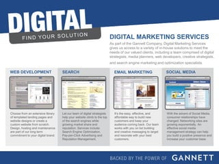 DIGITAL MARKETING SERVICES
                                                                          As part of the Gannett Company, Digital Marketing Services
                                                                          gives us access to a variety of in-house solutions to meet the
                                                                          needs of our valued clients, including a team comprised of digital
                                                                          strategists, media planners, web developers, creative strategists,
                                                                          and search engine marketing and optimization specialists.

WEB DEVELOPMENT                     SEARCH                                  EMAIL MARKETING                     SOCIAL MEDIA




Choose from an extensive library    Let our team of digital strategists      It’s the easy, effective, and      With the advent of Social Media,
of templated landing pages and      help your website climb to the top       affordable way to build new        consumer relationships have
website designs or create a         of the search engines while              customers and keep your            changed. Networking sites are
custom website from scratch.        growing market share and                 audience coming back. Our team     growing exponentially. An
Design, hosting and maintenance     reputation. Services include:            works with you on list building    effective social media
are part of our long term           Search Engine Optimization,              and creative messaging to target   management strategy can help
commitment to your digital brand.   Pay-per-Click Advertising and            and resonate with your best        you build a positive presence and
                                    Reputation Management.                   customers.                         increase your customer base.




DIGITAL MARKETING SERVICES
 