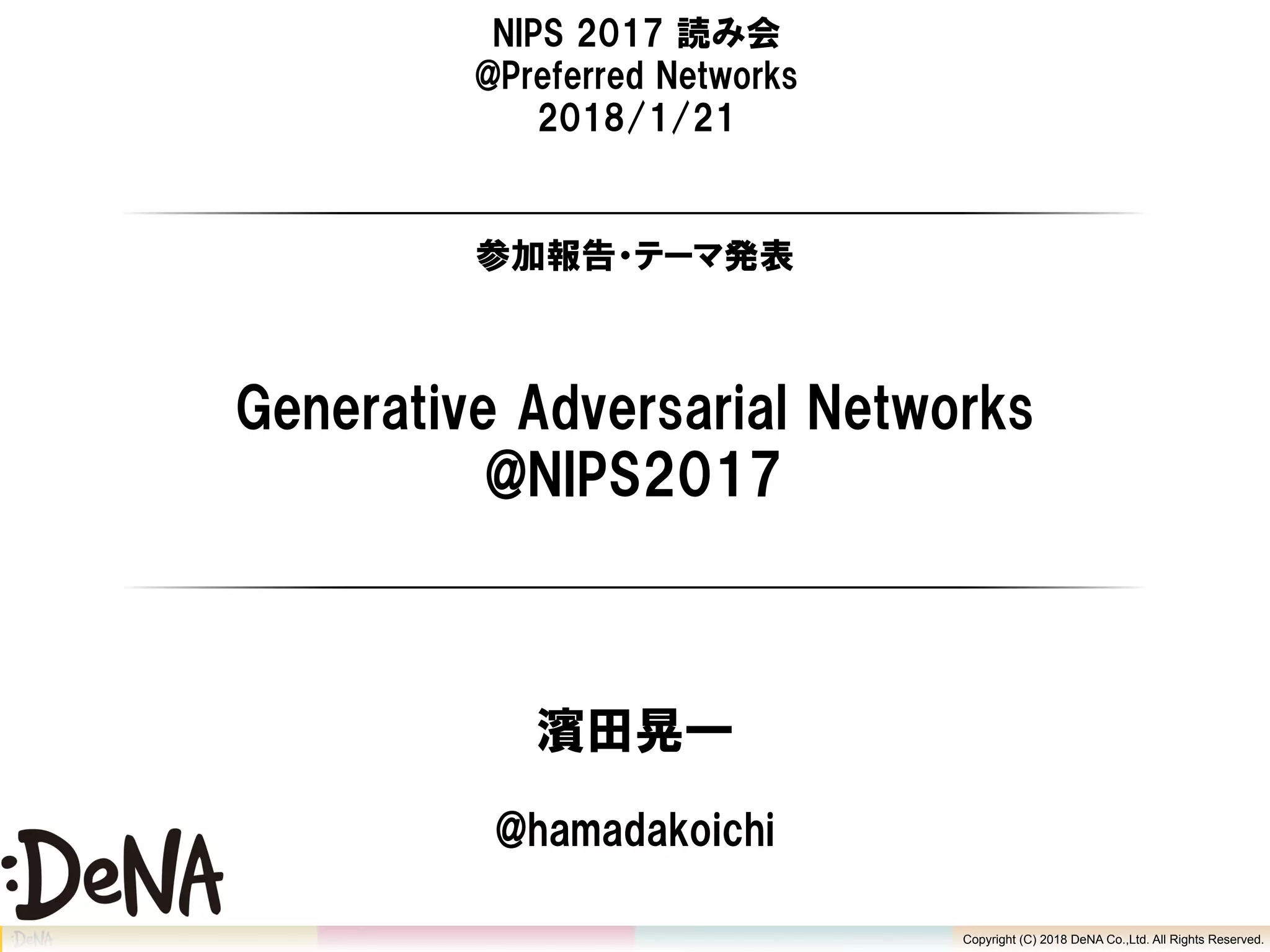 Copyright (C) 2018 DeNA Co.,Ltd. All Rights Reserved.
Generative Adversarial Networks
@NIPS2017
濱田晃一
Copyright (C) 2018 DeNA Co.,Ltd. All Rights Reserved.
@hamadakoichi
NIPS 2017 読み会
@Preferred Networks
2018/1/21
参加報告・テーマ発表
 