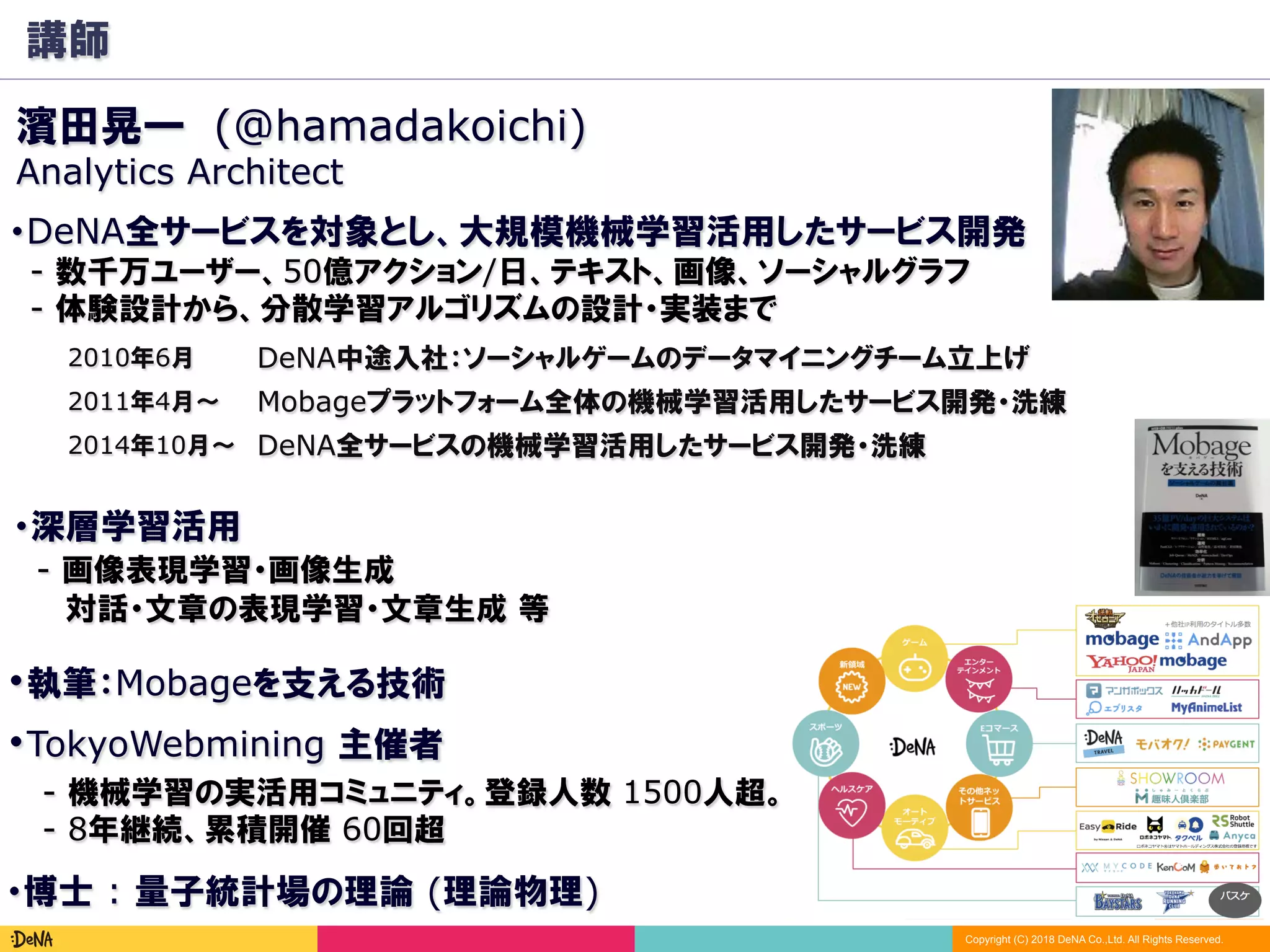 Copyright (C) 2018 DeNA Co.,Ltd. All Rights Reserved.
講師
2010年6月
Mobageプラットフォーム全体の機械学習活用したサービス開発・洗練2011年4月～
濱田晃一 (@hamadakoichi)
・執筆：Mobageを支える技術
DeNA中途入社：ソーシャルゲームのデータマイニングチーム立上げ
DeNA全サービスの機械学習活用したサービス開発・洗練2014年10月～
・博士 : 量子統計場の理論 (理論物理)
・TokyoWebmining 主催者
- 機械学習の実活用コミュニティ。登録人数 1500人超。
- 8年継続、累積開催 60回超
Analytics Architect
・DeNA全サービスを対象とし、大規模機械学習活用したサービス開発
　- 数千万ユーザー、50億アクション/日、テキスト、画像、ソーシャルグラフ
　- 体験設計から、分散学習アルゴリズムの設計・実装まで
・深層学習活用
　- 画像表現学習・画像生成
　 　対話・文章の表現学習・文章生成 等
 
