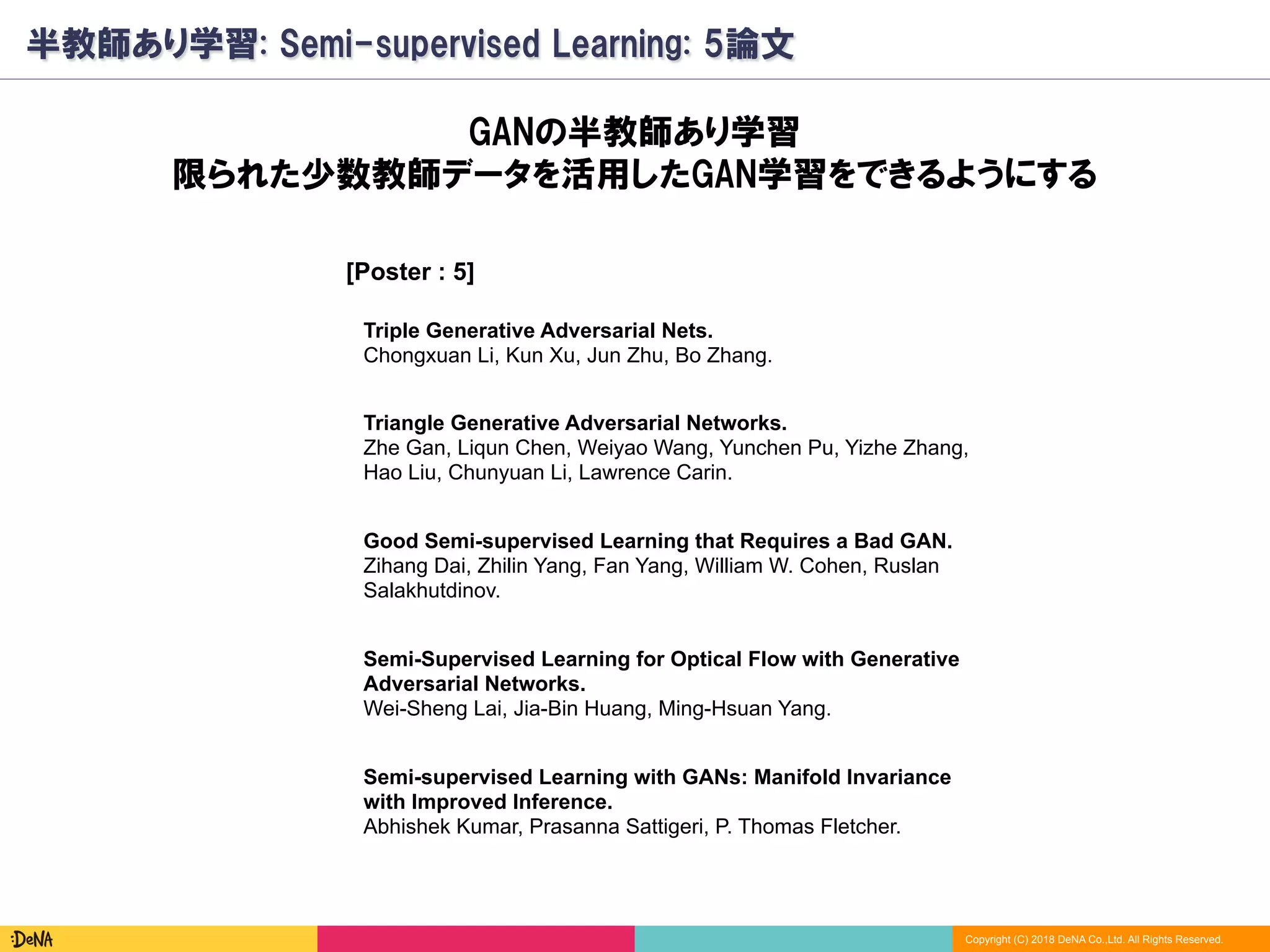 Copyright (C) 2018 DeNA Co.,Ltd. All Rights Reserved.
半教師あり学習: Semi-supervised Learning: 5論文
[Poster : 5]
Good Semi-supervised Learning that Requires a Bad GAN.
Zihang Dai, Zhilin Yang, Fan Yang, William W. Cohen, Ruslan
Salakhutdinov.
Semi-Supervised Learning for Optical Flow with Generative
Adversarial Networks.
Wei-Sheng Lai, Jia-Bin Huang, Ming-Hsuan Yang.
GANの半教師あり学習
限られた少数教師データを活用したGAN学習をできるようにする
Semi-supervised Learning with GANs: Manifold Invariance
with Improved Inference.
Abhishek Kumar, Prasanna Sattigeri, P. Thomas Fletcher.
Triangle Generative Adversarial Networks.
Zhe Gan, Liqun Chen, Weiyao Wang, Yunchen Pu, Yizhe Zhang,
Hao Liu, Chunyuan Li, Lawrence Carin.
Triple Generative Adversarial Nets.
Chongxuan Li, Kun Xu, Jun Zhu, Bo Zhang.
 