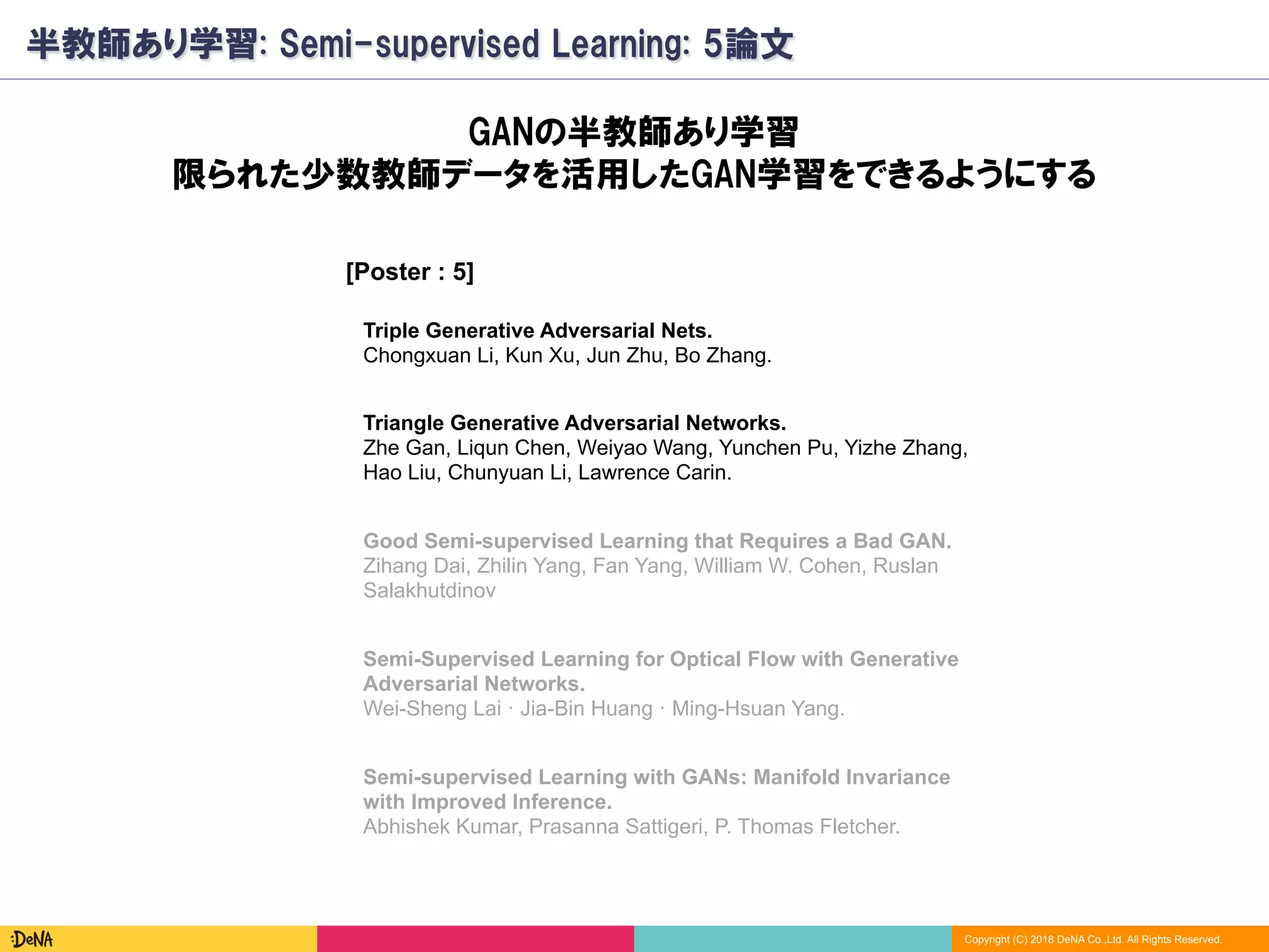 Copyright (C) 2018 DeNA Co.,Ltd. All Rights Reserved.
半教師あり学習: Semi-supervised Learning: 5論文
[Poster : 5]
Good Semi-supervised Learning that Requires a Bad GAN.
Zihang Dai, Zhilin Yang, Fan Yang, William W. Cohen, Ruslan
Salakhutdinov
Semi-Supervised Learning for Optical Flow with Generative
Adversarial Networks.
Wei-Sheng Lai · Jia-Bin Huang · Ming-Hsuan Yang.
GANの半教師あり学習
限られた少数教師データを活用したGAN学習をできるようにする
Semi-supervised Learning with GANs: Manifold Invariance
with Improved Inference.
Abhishek Kumar, Prasanna Sattigeri, P. Thomas Fletcher.
Triangle Generative Adversarial Networks.
Zhe Gan, Liqun Chen, Weiyao Wang, Yunchen Pu, Yizhe Zhang,
Hao Liu, Chunyuan Li, Lawrence Carin.
Triple Generative Adversarial Nets.
Chongxuan Li, Kun Xu, Jun Zhu, Bo Zhang.
 