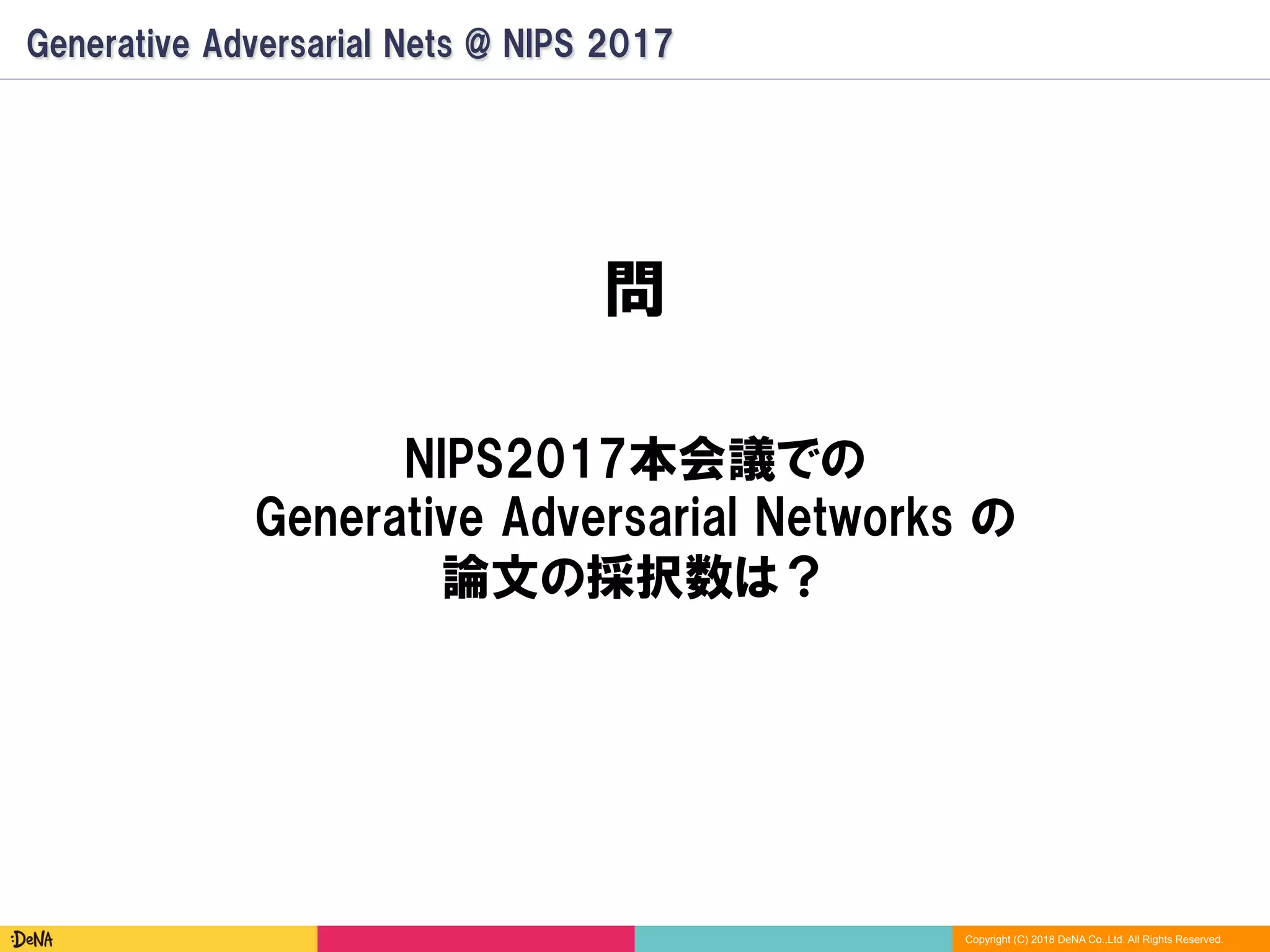Copyright (C) 2018 DeNA Co.,Ltd. All Rights Reserved.
Generative Adversarial Nets @ NIPS 2017
問
NIPS2017本会議での
Generative Adversarial Networks の
論文の採択数は？
 