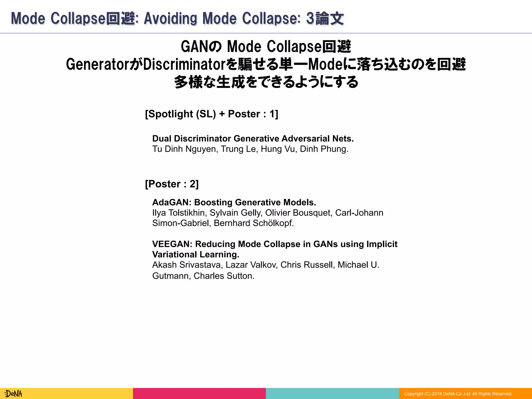 Copyright (C) 2018 DeNA Co.,Ltd. All Rights Reserved.
Mode Collapse回避: Avoiding Mode Collapse: 3論文
[Spotlight (SL) + Poster : 1]
VEEGAN: Reducing Mode Collapse in GANs using Implicit
Variational Learning.
Akash Srivastava, Lazar Valkov, Chris Russell, Michael U.
Gutmann, Charles Sutton.
GANの Mode Collapse回避
GeneratorがDiscriminatorを騙せる単一Modeに落ち込むのを回避
多様な生成をできるようにする
AdaGAN: Boosting Generative Models.
Ilya Tolstikhin, Sylvain Gelly, Olivier Bousquet, Carl-Johann
Simon-Gabriel, Bernhard Schölkopf.
Dual Discriminator Generative Adversarial Nets.
Tu Dinh Nguyen, Trung Le, Hung Vu, Dinh Phung.
[Poster : 2]
 